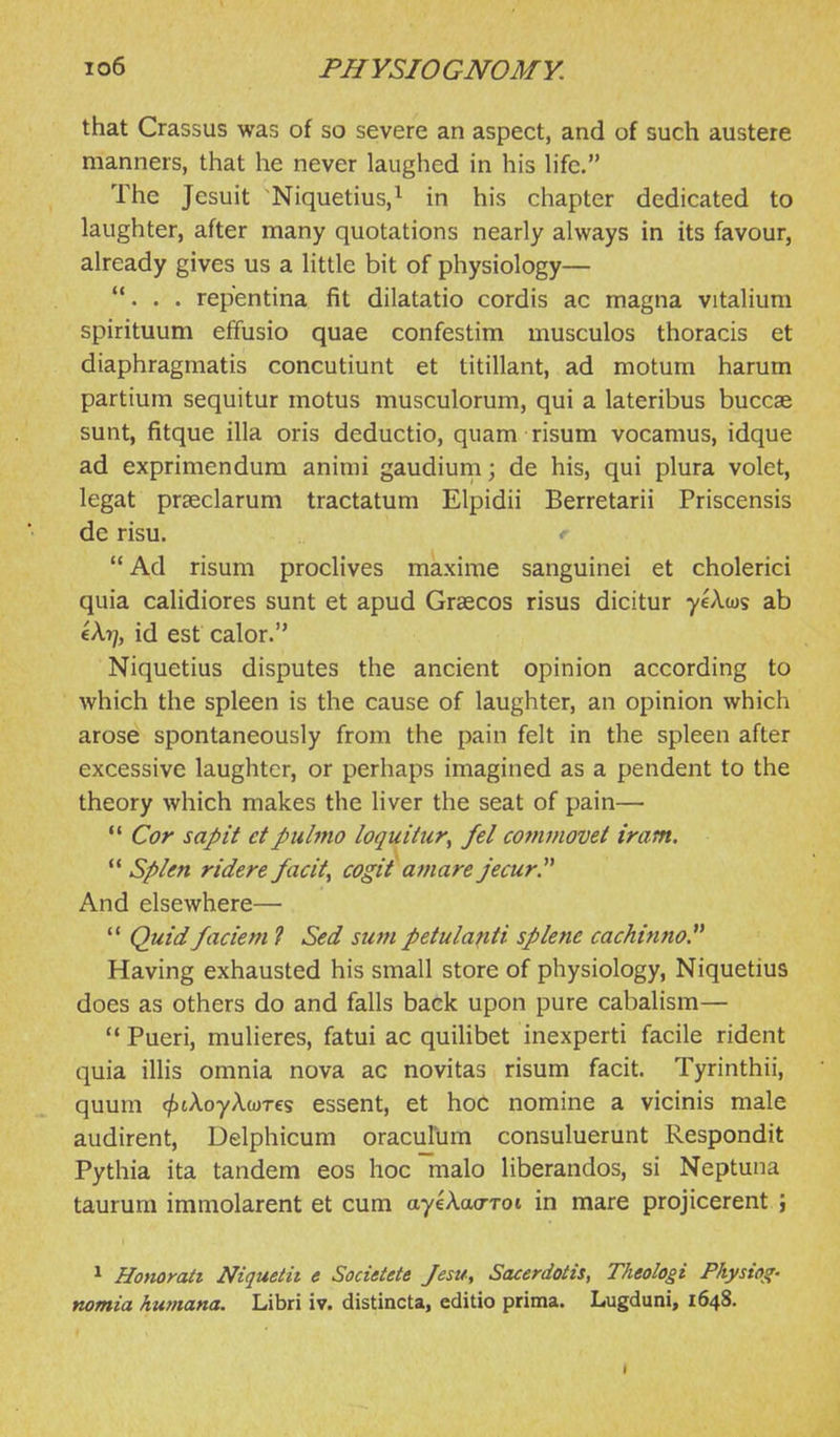 that Crassus was of so severe an aspect, and of such austere manners, that he never laughed in his hfc. The Jesuit Niquetius,^ in his chapter dedicated to laughter, after many quotations nearly always in its favour, already gives us a little bit of physiology— ... repentina fit dilatatio cordis ac magna vitaliura spirituum effusio quae confestim musculos thoracis et diaphragmatis concutiunt et titillant, ad motum harum partium sequitur motus musculorum, qui a lateribus buccae sunt, fitque ilia oris deductio, quam risum vocamus, idque ad exprimendura animi gaudiurn; de his, qui plura volet, legat prseclarum tractatum Elpidii Berretarii Priscensis de risu. «■ Ad risum proclives maxime sanguinei et cholerici quia calidiores sunt et apud Graecos risus dicitur yeAws ab cA?;, id est calor. Niquetius disputes the ancient opinion according to which the spleen is the cause of laughter, an opinion which arose spontaneously from the pain felt in the spleen after excessive laughter, or perhaps imagined as a pendent to the theory which makes the hver the seat of pain—  Cor sapit etpulmo loquitur^ fel commovet iram.  Splen ridere facity cogit amare jecur.^^ And elsewhere—  Quid faciem ? Sed sum petulanti splene cachinno Having exhausted his small store of physiology, Niquetius does as others do and falls back upon pure cabalism—  Pueri, mulieres, fatui ac quilibet inexperti facile rident quia illis omnia nova ac novitas risum facit. Tyrinthii, quum (^tAoyAwres essent, et hoc nomine a vicinis male audirent, Delphicum oraculum consuluerunt Respondit Pythia ita tandem eos hoc malo liberandos, si Neptuna taurum immolarent et cum ayeAcwrrot in mare projicerent j * Homrait Niquetit e Socittete Jesu, Sacerdotis, Theologi Physiog- nomia humana. Libri iv. distincta, editio prima. Lugduni, 1648. »