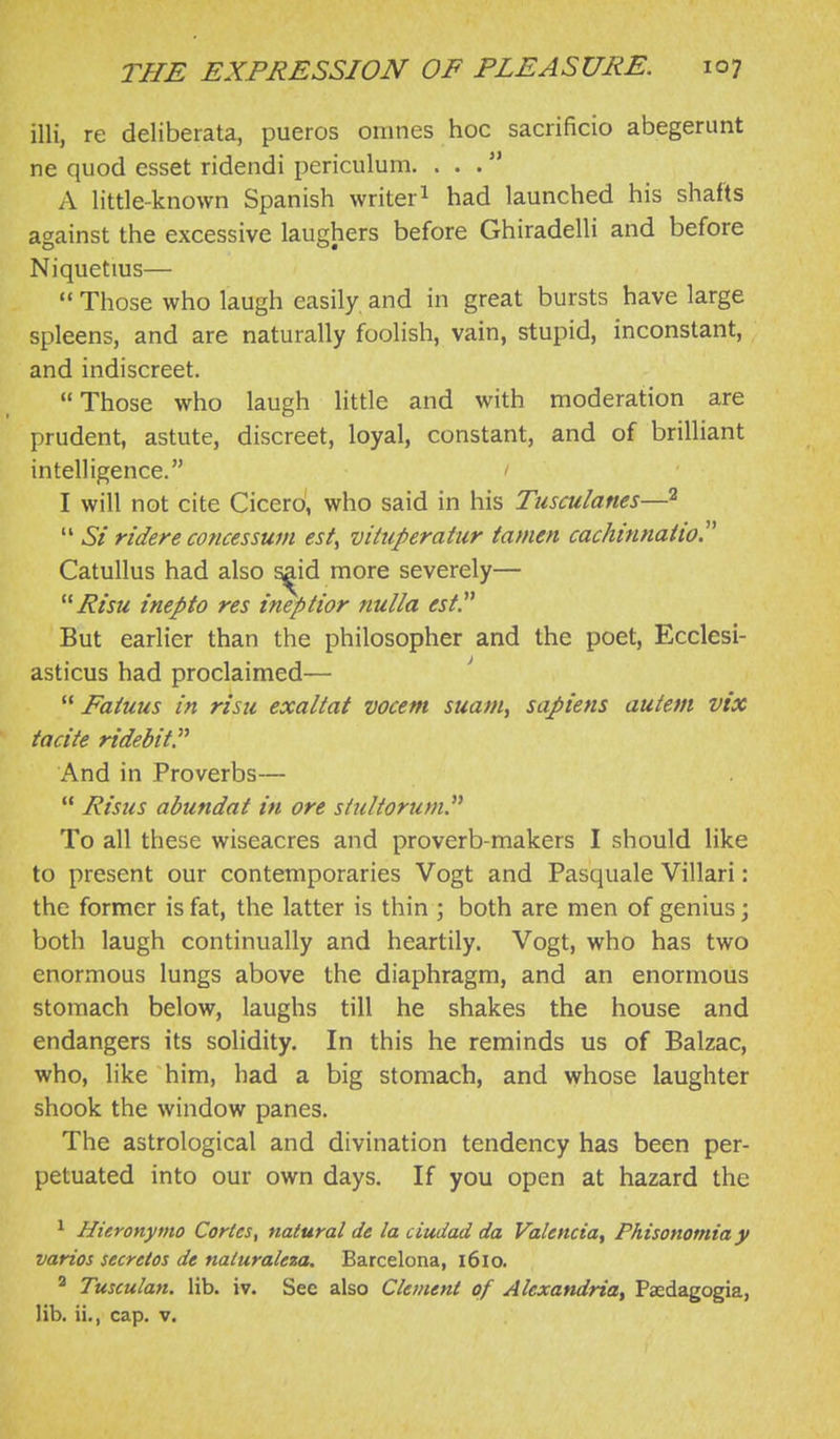 illi, re deliberata, pueros omnes hoc sacrificio abegenmt ne quod esset ridendi periculum. ... A little-known Spanish writer 1 had launched his shafts against the excessive laughers before Ghiradelli and before Niquetius—  Those who laugh easily and in great bursts have large spleens, and are naturally foolish, vain, stupid, inconstant, and indiscreet. Those who laugh little and with moderation are prudent, astute, discreet, loyal, constant, and of brilliant intelligence. I will not cite Cicerd, who said in his Tiisculanes—2  Si ridere concessum est^ vituperatur tamen cachinnatio!^ Catullus had also ^id more severely— Risu inepto res ineptior nulla est. But earlier than the philosopher and the poet, Ecclesi- asticus had proclaimed— ' '* Faiuus in risu exaltat vocem suam, sapiens auiem vix ta cite ridebitP And in Proverbs—  Risus abundat in ore stultorum. To all these wiseacres and proverb-makers I should like to present our contemporaries Vogt and Pasquale Villari: the former is fat, the latter is thin ; both are men of genius; both laugh continually and heartily. Vogt, who has two enormous lungs above the diaphragm, and an enormous stomach below, laughs till he shakes the house and endangers its solidity. In this he reminds us of Balzac, who, like him, had a big stomach, and whose laughter shook the window panes. The astrological and divination tendency has been per- petuated into our own days. If you open at hazard the ^ Hieronymo Caries, natural de la ciudad da Valencia^ Phisonomia y varies secretes de naluraleza. Barcelona, 1610. ^ Tusculan. lib. iv. See also Clement of Alexandria^ Paedagogia, lib. ii., cap. v.