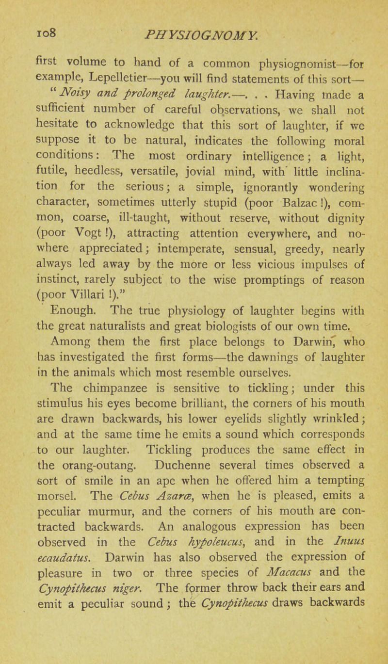 first volume to hand of a common physiognomist—for example, Lepelletier—you will find statements of this sort—  Noisy and prolonged laughter.—. . , Having made a sufficient number of careful observations, we shall not hesitate to acknowledge that this sort of laughter, if we suppose it to be natural, indicates the following moral conditions: The most ordinary intelligence; a light, futile, heedless, versatile, jovial mind, with' Httle inclina- tion for the serious; a simple, ignorantly wondering character, sometimes utterly stupid (poor Balzac!), com- mon, coarse, ill-taught, without reserve, without dignity (poor Vogt !), attracting attention everywhere, and no- where appreciated; intemperate, sensual, greedy, nearly always led away by the more or less vicious impulses of instinct, rarely subject to the wise promptings of reason (poor Villari !). Enough. The true physiology of laughter begins with the great naturalists and great biologists of our own time. Among them the first place belongs to Darwin^ who has investigated the first forms—the dawnings of laughter in the animals which most resemble ourselves. The chimpanzee is sensitive to tickling; under this stimulus his eyes become brilliant, the corners of his mouth are drawn backwards, his lower eyelids slightly wrinkled; and at the same time he emits a sound which corresponds to our laughter. Tickling produces the same effect in the orang-outang. Duchenne several times observed a sort of smile in an ape when he offered him a tempting morsel. The Cebus Azarce, when he is pleased, emits a peculiar murmur, and the corners of his mouth are con- tracted backwards. An analogous expression has been observed in the Cebus hypoleucus, and in the Inuus ecaudatus. Darwin has also observed the expression of pleasure in two or three species of Macacus and the Cynopithecus niger. The fprmer throw back their ears and emit a peculiar sound ; the Cynopithecus draws backwards