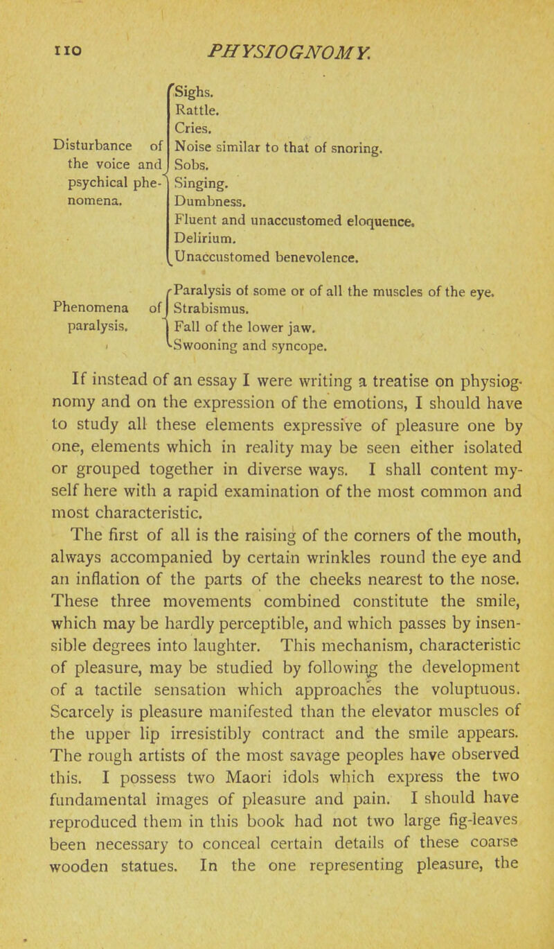 Disturbance of the voice and psychical phe- nomena. 'Sighs. Rattle. Cries, Noise similar to that of snoring. Sobs. Singing, Dumbness. Fluent and unaccustomed eloquence. Delirium. Unaccustomed benevolence. 'Paralysis of some or of all the muscles of the eye. Phenomena of Strabismus. paralysis. Fall of the lower jaw. I ^Swooning and syncope. If instead of an essay I were writing a treatise on physiog- nomy and on the expression of the emotions, I should have to study all these elements expressive of pleasure one by one, elements which in reality may be seen either isolated or grouped together in diverse ways. I shall content my- self here with a rapid examination of the most common and most characteristic. The first of all is the raising of the corners of the mouth, always accompanied by certain wrinkles round the eye and an inflation of the parts of the cheeks nearest to the nose. These three movements combined constitute the smile, which may be hardly perceptible, and which passes by insen- sible degrees into laughter. This mechanism, characteristic of pleasure, may be studied by following the development of a tactile sensation which approaches the voluptuous. Scarcely is pleasure manifested than the elevator muscles of the upper lip irresistibly contract and the smile appears. The rough artists of the most savage peoples have observed this. I possess two Maori idols which express the two fundamental images of pleasure and pain. I should have reproduced them in this book had not two large fig-leaves been necessary to conceal certain details of these coarse wooden statues. In the one representing pleasure, the