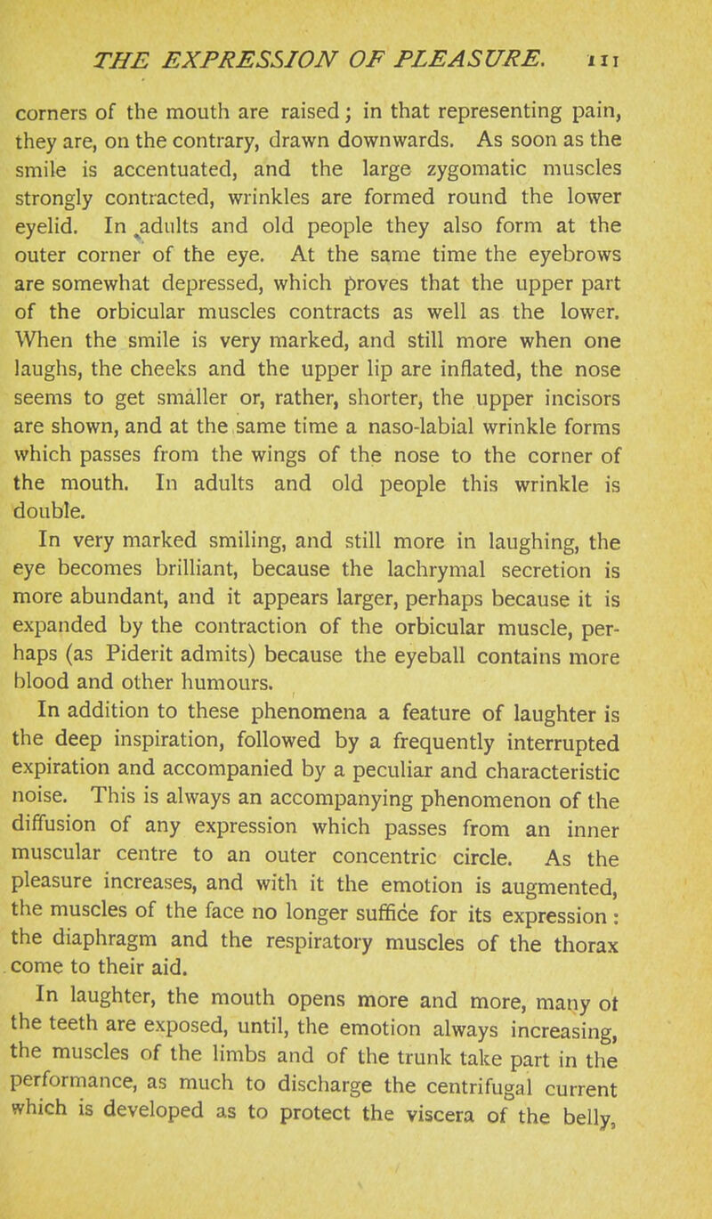 corners of the mouth are raised; in that representing pain, they are, on the contrary, drawn downwards. As soon as the smile is accentuated, and the large zygomatic muscles strongly contracted, wrinkles are formed round the lower eyelid. In ^adults and old people they also form at the outer corner of the eye. At the same time the eyebrows are somewhat depressed, which proves that the upper part of the orbicular muscles contracts as well as the lower. When the smile is very marked, and still more when one laughs, the cheeks and the upper lip are inflated, the nose seems to get smaller or, rather, shorter, the upper incisors are shown, and at the same time a naso-labial wrinkle forms which passes from the wings of the nose to the corner of the mouth. In adults and old people this wrinkle is double. In very marked smiling, and still more in laughing, the eye becomes brilliant, because the lachrymal secretion is more abundant, and it appears larger, perhaps because it is expanded by the contraction of the orbicular muscle, per- haps (as Piderit admits) because the eyeball contains more blood and other humours. In addition to these phenomena a feature of laughter is the deep inspiration, followed by a frequently interrupted expiration and accompanied by a peculiar and characteristic noise. This is always an accompanying phenomenon of the diffusion of any expression which passes from an inner muscular centre to an outer concentric circle. As the pleasure increases, and with it the emotion is augmented, the muscles of the face no longer suffice for its expression : the diaphragm and the respiratory muscles of the thorax come to their aid. In laughter, the mouth opens more and more, many ot the teeth are exposed, until, the emotion always increasing, the muscles of the limbs and of the trunk take part in the performance, as much to discharge the centrifugal current which is developed as to protect the viscera of the belly,