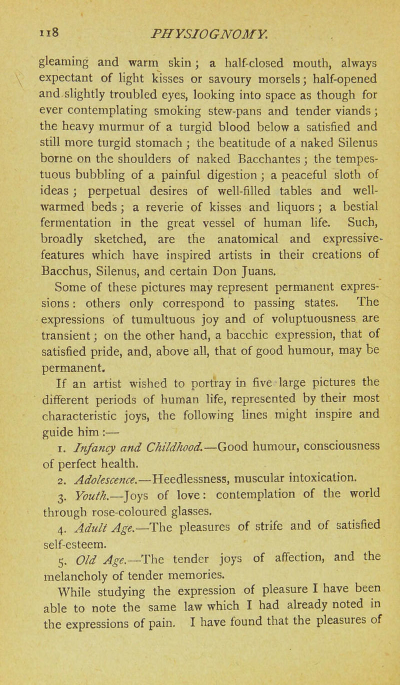 gleaming and warm skin; a half-closed mouth, always expectant of light kisses or savoury morsels; half-opened and slightly troubled eyes, looking into space as though for ever contemplating smoking stew-pans and tender viands; the heavy murmur of a turgid blood below a satisfied and still more turgid stomach ; the beatitude of a naked Silenus borne on the shoulders of naked Bacchantes ; the tempes- tuous bubbling of a painful digestion \ a peaceful sloth of ideas ; perpetual desires of well-filled tables and well- warmed beds ; a reverie of kisses and liquors ; a bestial fermentation in the great vessel of human life. Such, broadly sketched, are the anatomical and expressive- features which have inspired artists in their creations of Bacchus, Silenus, and certain Don Juans. Some of these pictures may represent permanent expres- sions : others only correspond to passing states. The expressions of tumultuous joy and of voluptuousness are transient; on the other hand, a bacchic expression, that of satisfied pride, and, above all, that of good humour, may be permanent. If an artist wished to portray in five large pictures the different periods of human life, represented by their most characteristic joys, the following lines might inspire and guide him:— 1. Infancy and Childhood.—Good humour, consciousness of perfect health. 2. Adolescence.—Heedlessness, muscular intoxication. 3. Youth.—Joys of love: contemplation of the world through rose-coloured glasses. 4. Adult Age.—The pleasures of strife and of satisfied self-esteem. 5. Old Age.—i:\\e tender joys of affection, and the melancholy of tender memories. While studying the expression of pleasure I have been able to note the same law which I had already noted in the expressions of pain. I have found that the pleasures of