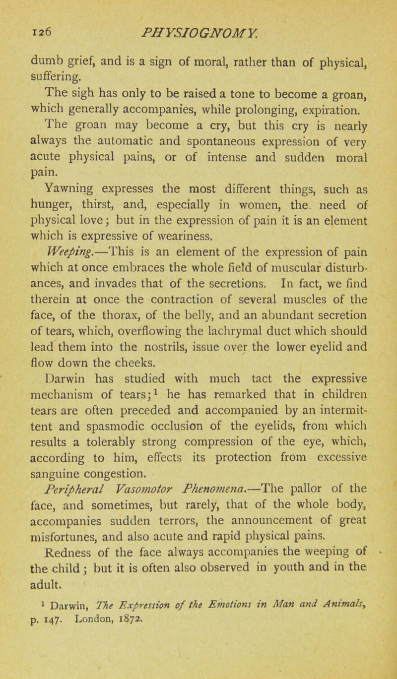 dumb grief, and is a sign of moral, rather than of physical, sulfering. The sigh has only to be raised a tone to become a groan, which generally accompanies, while prolonging, expiration. The groan may become a cry, but this cry is nearly always the automatic and spontaneous expression of very acute physical pains, or of intense and sudden moral pain. Yawning expresses the most different things, such as hunger, thirst, and, especially in women, the. need of physical love; but in the expression of pain it is an element which is expressive of weariness. Weeping.—This is an element of the expression of pain which at once embraces the whole field of muscular disturb- ances, and invades that of the secretions. In fact, we find therein at once the contraction of several muscles of the face, of the thorax, of the belly, and an abundant secretion of tears, which, overflowing the lachrymal duct which should lead them into the nostrils, issue over the lower eyelid and flow down the cheeks. Darwin has studied with much tact the expressive mechanism of tears ;i he has remarked that in children tears are often preceded and accompanied by an intermit- tent and spasmodic occlusion of the eyelids, from which results a tolerably strong compression of the eye, which, according to him, effects its protection from excessive sanguine congestion. Peripheral Vasomotor Phenomefta.—The pallor of the face, and sometimes, but rarely, that of the whole body, accompanies sudden terrors, the announcement of great misfortunes, and also acute and rapid physical pains. Redness of the face always accompanies the weeping of • the child \ but it is often also observed in youth and in the adult. ^ Darwin, The Expression of the Emotions in Man and Animals.^ p. 147. London, 1872.