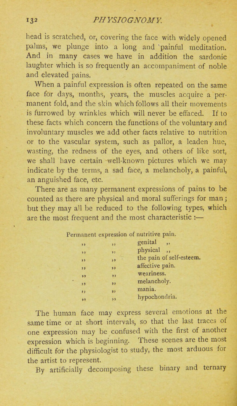 head is scratched, or, covering the face with widely opened palms, we plunge into a long and 'painful meditation. And in many cases we have in addition the sardonic laughter which is so frequently an accompaniment of noble and elevated pains. When a painful expression is often repeated on the same face for days, months, years, the muscles acquire a per- manent fold, and the skin which follows all their movements is furrowed by wrinkles which will never be effaced. If to these facts which concern the functions of the voluntary and involuntary muscles we add other facts relative to nutrition or to the vascular system, such as pallor, a leaden hue, wasting, the redness of the eyes, and others of like sort, we shall have certain well-known pictures which we may indicate by the terms, a sad face, a melancholy, a painful, an anguished face, etc. There are as many permanent expressions of pains to be counted as there are physical and moral sufferings for man; but they may all be reduced to the following types, which are the most frequent and the most characteristic :— Permanent expression of nutritive pain. „ genital „ M „ physical „ the pain of self-esteem. affective pain. „ weariness. • „ melancholy. „ mania. hypochondria. The human face may express several emotions at the same time or at short intervals, so that the last traces of one expression may be confused with the first of another expression which is beginning. These scenes are the most difficult for the physiologist to study, the most arduous for the artist to represent. By artificially decomposing these binary and ternary