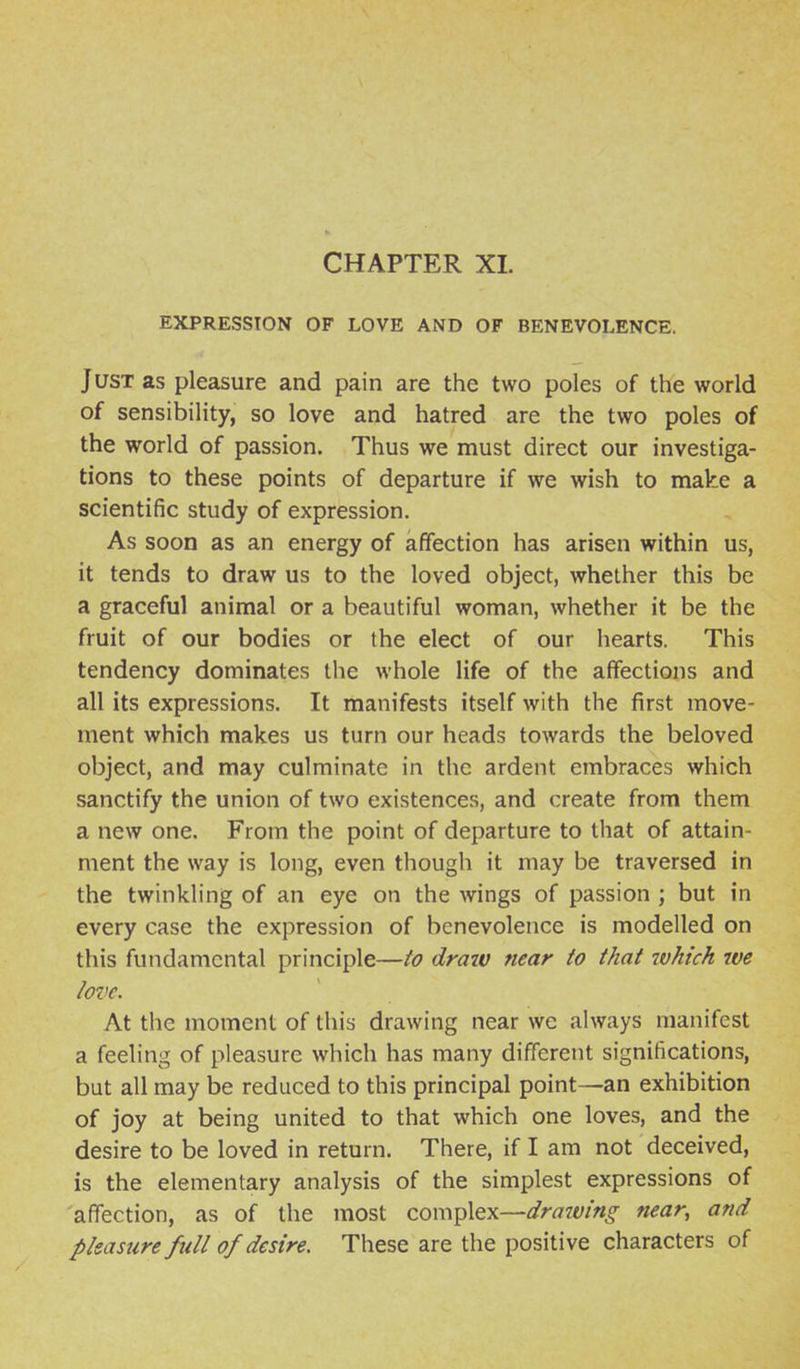 CHAPTER XL EXPRESSION OF LOVE AND OF BENEVOLENCE. Just as pleasure and pain are the two poles of the world of sensibility, so love and hatred are the two poles of the world of passion. Thus we must direct our investiga- tions to these points of departure if we wish to make a scientific study of expression. As soon as an energy of affection has arisen within us, it tends to draw us to the loved object, whether this be a graceful animal or a beautiful woman, whether it be the fruit of our bodies or the elect of our hearts. This tendency dominates the whole life of the affections and all its expressions. It manifests itself with the first move- ment which makes us turn our heads towards the beloved object, and may culminate in the ardent embraces which sanctify the union of two existences, and create from them a new one. From the point of departure to that of attain- ment the way is long, even though it may be traversed in the twinkling of an eye on the wings of passion ; but in every case the expression of benevolence is modelled on this fundamental principle—to drazv near to that ivhich we love. At the moment of this drawing near we always manifest a feeling of pleasure which has many different significations, but all may be reduced to this principal point—^an exhibition of joy at being united to that which one loves, and the desire to be loved in return. There, if I am not deceived, is the elementary analysis of the simplest expressions of affection, as of the most complex—^r^7Z£;/«^ near, and pleasure full of desire. These are the positive characters of