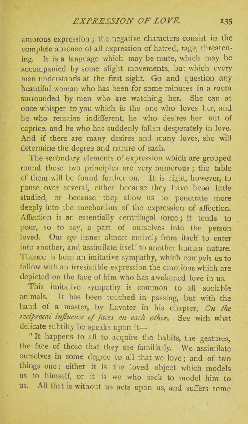 amorous expression ; the negative characters consist in the complete absence of all expression of hatred, rage, threaten- ing. It is a language which may be mute, which may be accompanied by some slight movements, but which every man understands at the first sight. Go and question any beautiful woman who has been for some minutes in a room surrounded by men who are watching her. She can at once whisper to you which is the one who loves her, and he who remains indifferent, he who desires her out of caprice, and he who has suddenly fallen desperately in love. And if there are many desires and many loves, she will determine the degree and nature of each. The secondary elements of expression which are grouped round these two principles are very numerous; the table of them will be found further on. It is right, however, to pause over several, either because they have beon little studied, or because they allow us to penetrate more deeply into the mechanism of the expression of affection. Affection is an essentially centrifugal force; it tends to pour, so to say, a part of ourselves into the person loved. Our ego issues almost entirely from itself to enter into another, and assimilate itself to another human nature. Thence is born an imitative sympathy, which compels us to follow with an irresistible expression the emotions which are depicted on the face of him who has awakened love in us. This imitative sympathy is common to all sociable animals. It has been touched in passing, but with the hand of a master,, by Lavater in his chapter, On the reciprocal influence of faces on each other. See with what delicate sublilty he speaks upon it—  It happens to all to acquire the habits, the gestured, the face of those that they see familiarly. We assimilate ourselves in some degree to all that we love; and of two things one: either it is the loved object which models us to himself, or it is we who seek to model him to us. All that is without us acts upon us, and suffers some