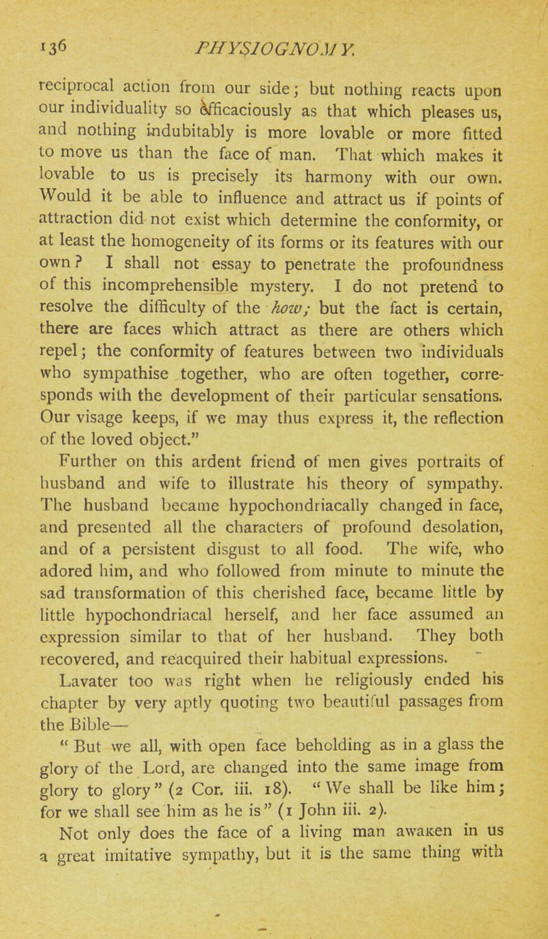 reciprocal action from our side; but nothing reacts upon our individuality so ^caciously as that which pleases us, and nothing indubitably is more lovable or more fitted to move us than the face of man. That which makes it lovable to us is precisely its harmony with our own. Would it be able to influence and attract us if points of attraction did not exist which determine the conformity, or at least the homogeneity of its forms or its features with our own ? I shall not essay to penetrate the profoundness of this incomprehensible mystery. I do not pretend to resolve the difficulty of the hoiv; but the fact is certain, there are faces which attract as there are others which repel; the conformity of features between two individuals who sympathise together, who are often together, corre- sponds with the development of their particular sensations. Our visage keeps, if we may thus express it, the reflection of the loved object. Further on this ardent friend of men gives portraits of husband and wife to illustrate his theory of sympathy. The husband became hypochondriacally changed in face, and presented all the characters of profound desolation, and of a persistent disgust to all food. The wife, who adored him, and who followed from minute to minute the sad transformation of this cherished face, became little by little hypochondriacal herself, and her face assumed an expression similar to that of her husband. They both recovered, and reacquired their habitual expressions. Lavater too was right when he religiously ended his chapter by very aptly quoting two beautiful passages from the Bible—  But we all, with open face beholding as in a glass the glory of the Lord, are changed into the same image from glory to glory (2 Cor. iii. 18). We shall be like him; for we shall see him as he is (i John iii. 2). Not only does the face of a living man awaicen in us a great imitative sympathy, but it is the same thing with