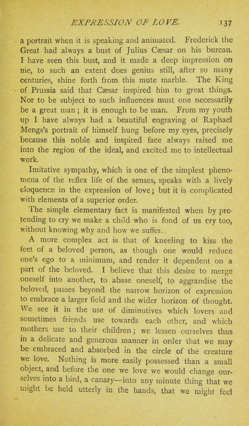 a portrait when it is speaking and animated. Frederick the Great had always a bust of Julius Caesar on his bureau. I have seen this bust, and it made a deep impression on me, to such an extent does genius still, after so many centuries, shine forth from this mute marble. The King of Prussia said that Caesar inspired him to great things. Nor to be subject to such influences must one necessarily be a great man; it is enough to be man. From my youth up I have always had a beautiful engraving of Raphael Mengs's portrait of himself hung before my eyes, precisely because this noble and inspired face always raised me into the region of the ideal, and excited me to intellectual worL Imitative sympathy, which is one of the simplest pheno- mena of the reflex life of the senses, speaks with a lively eloquence in the expression of love; but it is complicated with elements of a superior order. The simple elementary fact is manifested when by pre- tending to cry we make a child who is fond of us cry too, without knowing why and how we suffer. A more complex act is that of kneeling to kiss the feet of a beloved person, as though one would reduce one's ego to a minimum, and render it dependent on a part of the beloved. I believe that this desire to merge oneself into another, to abase oneself, to aggrandise the beloved, passes beyond the narrow horizon of expression to embrace a larger field and the wider horizon of thought. We see it in the use of diminutives which lovers and sometimes friends use towards each other, and which mothers use to their children; we lessen ourselves thus in a delicate and generous manner in order that we may be embraced and absorbed in the circle of the creature we love. Nothing is more easily possessed than a small object, and before the one we love we would change our- selves into a bird, a canary—into any minute thing that we might be held utterly in the hands, that we might feci