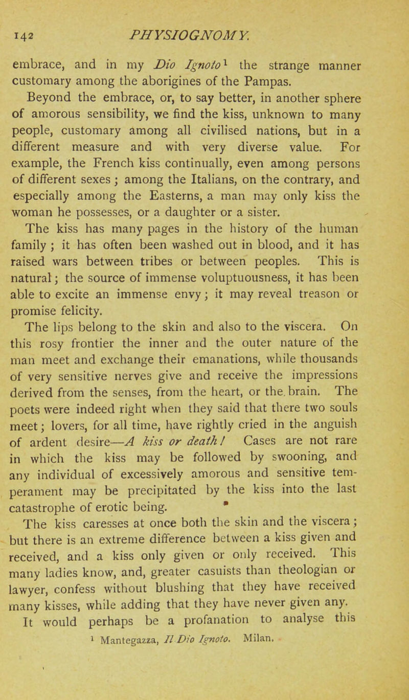 embrace, and in my Dio Ignoto'^ the strange manner customary among the aborigines of the Pampas. Beyond the embrace, or, to say better, in another sphere of amorous sensibility, we find the kiss, unknown to many people, customary among all civilised nations, but in a different measure and with very diverse value. For example, the French kiss continually, even among persons of different sexes; among the Italians, on the contrary, and especially among the Easterns, a man may only kiss the woman he possesses, or a daughter or a sister. The kiss has many pages in the history of the human family ; it has often been washed out in blood, and it has raised wars between tribes or between peoples. This is natural; the source of immense voluptuousness, it has been able to excite an immense envy; it may reveal treason or promise felicity. The lips belong to the skin and also to the viscera. On this rosy frontier the inner and the outer nature of the man meet and exchange their emanations, while thousands of very sensitive nerves give and receive the impressions derived from the senses, from the heart, or the. brain. The poets were indeed right when they said that there two souls meet; lovers, for all time, have rightly cried in the anguish of ardent desire—A kiss or death 1 Cases are not rare in which the kiss may be followed by swooning, and any individual of excessively amorous and sensitive tem- perament may be precipitated by the kiss into the last catastrophe of erotic being. • The kiss caresses at once both the skin and the viscera; but there is an extreme difference between a kiss given and received, and a kiss only given or only received. This many ladies know, and, greater casuists than theologian or lawyer, confess without blushing that they have received many kisses, while adding that they have never given any. It would perhaps be a profanation to analyse this I Mantegazza, II Dio Ignoto. Milan.