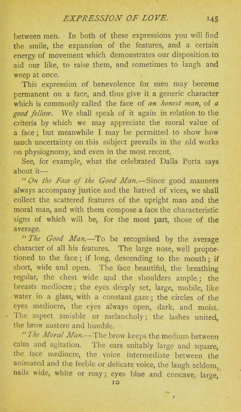 between men. In both of these expressions you will find the smile, the expansion of the features, and a certain energy of movement which demonstrates our disposition to aid our like, to raise them, and sometimes to laugh and weep at once. This expression of benevolence for men may become permanent on a face, and thus give it a generic character which is commonly called the face of an honest man, of a good fellow. We shall speak of it again in relation to the criteria by which we may appreciate the moral value of a face; but meanwhile I may be permitted to show how much uncertainty on this subject prevails in the old works on physiognomy, and even in the most recent. See, for example, what the celebrated Dalla Pprta says about it—  On the Face of the Good Man.—Since good manners always accompany justice and the hatred of vices, we shall collect the scattered features of the upright man and the moral man, and with them compose a face the characteristic signs of which will be, for the most part, those of the average.  The Good Man.—To be recognised by the average character of all his features. The large nose, well propor- tioned to the face; if long, descending to the mouth; if short, wide and open. The face beautiful, the breathing regular, the chest wide a;id the shoulders ample; the breasts mediocre; the eyes deeply set, large, mobile, like water in a glass, with a constant gaze; the circles of the eyes mediocre, the eyes always open, dark, and moist. The aspect amiable or melancholy; the lashes united, the brow austere and humble. ''The Moral Man.—The brow keeps the medium between calm and agitation. The ears suitably large and square, the face mediocre, the voice intermediate between the animated and the feeble or delicate voice, the laugh seldom, nails wide, white or rosy; eyes blue and concave, large, 10