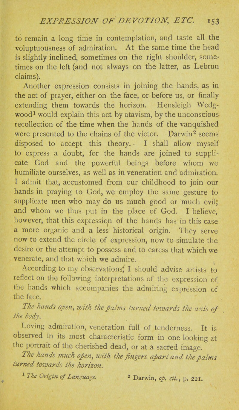 to remain a long time in contemplation, and taste all the voluptuousness of admiration. At the same time the head is slightly inclined, sometimes on the right shoulder, some- times on the left (and not always on the latter, as Lebrun claims). Another expression consists in joining the hands, as in the act of prayer, either on the face, or before us, or finally extending them towards the horizon. Hensleigh Wedg- wood^ would explain this act by atavism, by the unconscious recollection of the time when the hands of the vanquished were presented to the chains of the victor. Darwin ^ seems disposed to accept this theory. ■ I shall allow myself to express a doubt, for the hands are joined to suppli- cate God and the powerful beings before whom we humiliate ourselves, as well as in veneration and admiration. I admit that, accustomed from our childhood to join our hands in praying to God, we employ the same gesture to supplicate men who may do us much good or much evil; and whom we thus put in the place of God. I believe, however, that this expression of the hands has in this case a more organic and a less historical origin. They serve now to extend the circle of expression, now to simulate the desire or the attempt to possess and to caress that which we venerate, and that wiiich we admire. According to my observations^ I should advise artists to reflect on the following interpretations of the expression of, the hands which accompanies the admiring expression of the face. The hands open, with the palms turned towards the axis of the body. Loving admiration, veneration full of tenderness. It is observed in its most characteristic form in one looking at the portrait of the cherished dead, or at a sacred image. The hands much open, with the fingers apart a nd the palms turned towards the horizon. * The OH^dn ofLanguai^e. 2 Darwin, op, at., p. 221.