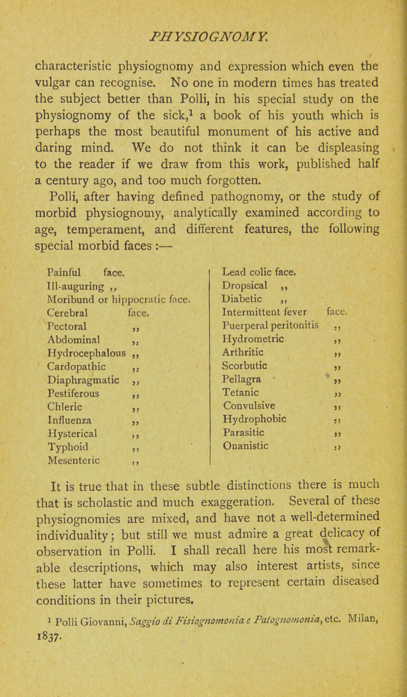 characteristic physiognomy and expression which even the vulgar can recognise. No one in modern times has treated the subject better than PoUi, in his special study on the physiognomy of the sick,^ a book of his youth which is perhaps the most beautiful monument of his active and daring mind. We do not think it can be displeasing to the reader if we draw from this work, published half a century ago, and too much forgotten. PoUi, after having defined pathognomy, or the study of morbid physiognomy, analytically examined according to age, temperament, and different features, the following special morbid faces :— Painful face. Ill-auguring Moribund or hippocratic face. Cerebral face. Pectoral Abdominal ,, Hydrocephalous ,, Cardopathic Diaphragmatic ,, Pestiferous Chleric Influenza Hysterical ,, Typhoid ,, Mesenteric Lead colic face. Dropsical Diabetic Intermittent fever face. Puerperal peritonitis Hydrometric Arthritic Scorbutic Pellagra * )> Tetanic ,} Convulsive „ Hydrophobic ^^ Parasitic d Onanistic ,? It is true that in these subtle distinctions there is much that is scholastic and much exaggeration. Several of these physiognomies are mixed, and have not a well-determined individuality; but still we must admire a great delicacy of observation in PoUi. I shall recall here his mo^ remark- able descriptions, which may also interest artists, since these latter have sometimes to represent certain diseased conditions in their pictures, 1 Polli Giovanni, Saggio di Fisiognomonia e Patognonionia, etc. Milan, 1837.