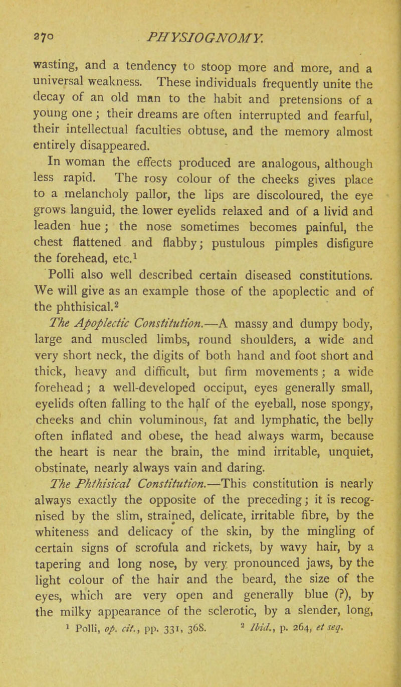 wasting, and a tendency to stoop more and more, and a universal weakness. These individuals frequently unite the decay of an old man to the habit and pretensions of a young one; their dreams are often interrupted and fearful, their intellectual faculties obtuse, and the memory almost entirely disappeared. In woman the effects produced are analogous, although less rapid. The rosy colour of the cheeks gives place to a melancholy pallor, the lips are discoloured, the eye grows languid, the lower eyelids relaxed and of a livid and leaden hue; the nose sometimes becomes painful, the chest flattened and flabby; pustulous pimples disfigure the forehead, etc.^ Polli also well described certain diseased constitutions. We will give as an example those of the apoplectic and of the phthisical. 2 The Apoplectic Constitution.—A massy and dumpy body, large and muscled limbs, round shoulders, a wide and very short neck, the digits of botli hand and foot short and thick, heavy and difficult, but firm movements; a wide forehead; a well-developed occiput, eyes generally small, eyelids often falling to the half of the eyeball, nose spongy, cheeks and chin voluminous, fat and lymphatic, the belly often inflated and obese, the head always warm, because the heart is near the brain, the mind irritable, unquiet, obstinate, nearly always vain and daring. The Phthisical Constitution.—This constitution is nearly always exactly the opposite of the preceding; it is recog- nised by the slim, strained, delicate, irritable fibre, by the whiteness and delicacy of the skin, by the mingling of certain signs of scrofula and rickets, by wavy hair, by a tapering and long nose, by very pronounced jaws, by the light colour of the hair and the beard, the size of the eyes, which are very open and generally blue (?), by the milky appearance of the sclerotic, by a slender, long,