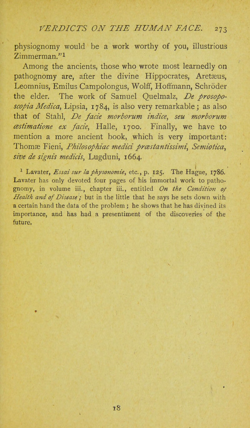 physiognomy would be a work worthy of you, illustrious Zimmerman. 1 Among the ancients, those who wrote most learnedly on pathognomy are, after the divine Hippocrates, Aretseus, Leomnius, Emilus Campolongus, Wolff, Hoffmann, Schroder the elder. The work of Samuel Quelmalz, De prosopo- scopia Medica, Lipsia, 1784, is also very remarkable; as also that of Stahl, De facie morborum indice^ seu morborum cBsiimatione ex facie, Halle, 1700. Finally, we have to mention a more ancient book, which is very important: Thomse Fieni, Philosophiac medici prcestantissimi^ Semiotica, sive de signis medicis, Lugduni, 1664. Lavater, Essai sur laphysonomie, etc., p. 125. The Hague, 1786. Lavater has only devoted four pages of his immortal work to patho- gnomy, in volume iii., chapter iii., entitled On the Conditioti 0/ Health and of Disease ; but in the little that he says he sets down with a certain hand the data of the problem ; he shows that he has divined its importance, and has had a presentiment of the discoveries of the fijture. 18