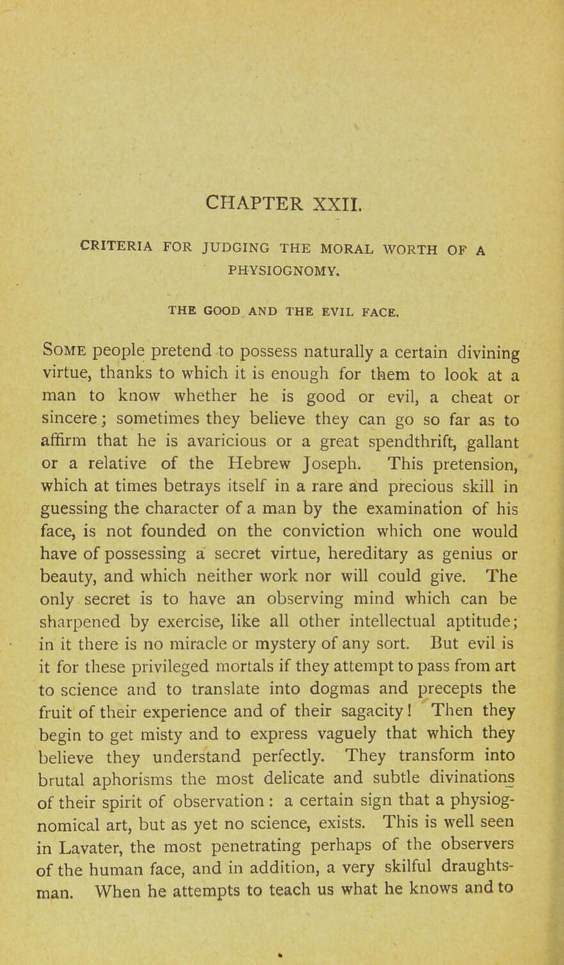 CHAPTER XXIL CRITERIA FOR JUDGING THE MORAL WORTH OF A PHYSIOGNOMY. THE GOOD AND THE EVIL FACE. Some people pretend to possess naturally a certain divining virtue, thanks to which it is enough for them to look at a man to know whether he is good or evil, a cheat or sincere; sometimes they believe they can go so far as to affirm that he is avaricious or a great spendthrift, gallant or a relative of the Hebrew Joseph. This pretension, which at times betrays itself in a rare and precious skill in guessing the character of a man by the examination of his face, is not founded on the conviction which one would have of possessing a secret virtue, hereditary as genius or beauty, and which neither work nor will could give. The only secret is to have an observing mind which can be sharpened by exercise, like all other intellectual aptitude; in it there is no miracle or mystery of any sort. But evil is it for these privileged mortals if they attempt to pass from art to science and to translate into dogmas and precepts the fruit of their experience and of their sagacity! Then they begin to get misty and to express vaguely that which they believe they understand perfectly. They transform into brutal aphorisms the most deHcate and subtle divinations of their spirit of observation : a certain sign that a physiog- nomical art, but as yet no science, exists. This is well seen in Lavater, the most penetrating perhaps of the observers of the human face, and in addition, a very skilful draughts- man. When he attempts to teach us what he knows and to