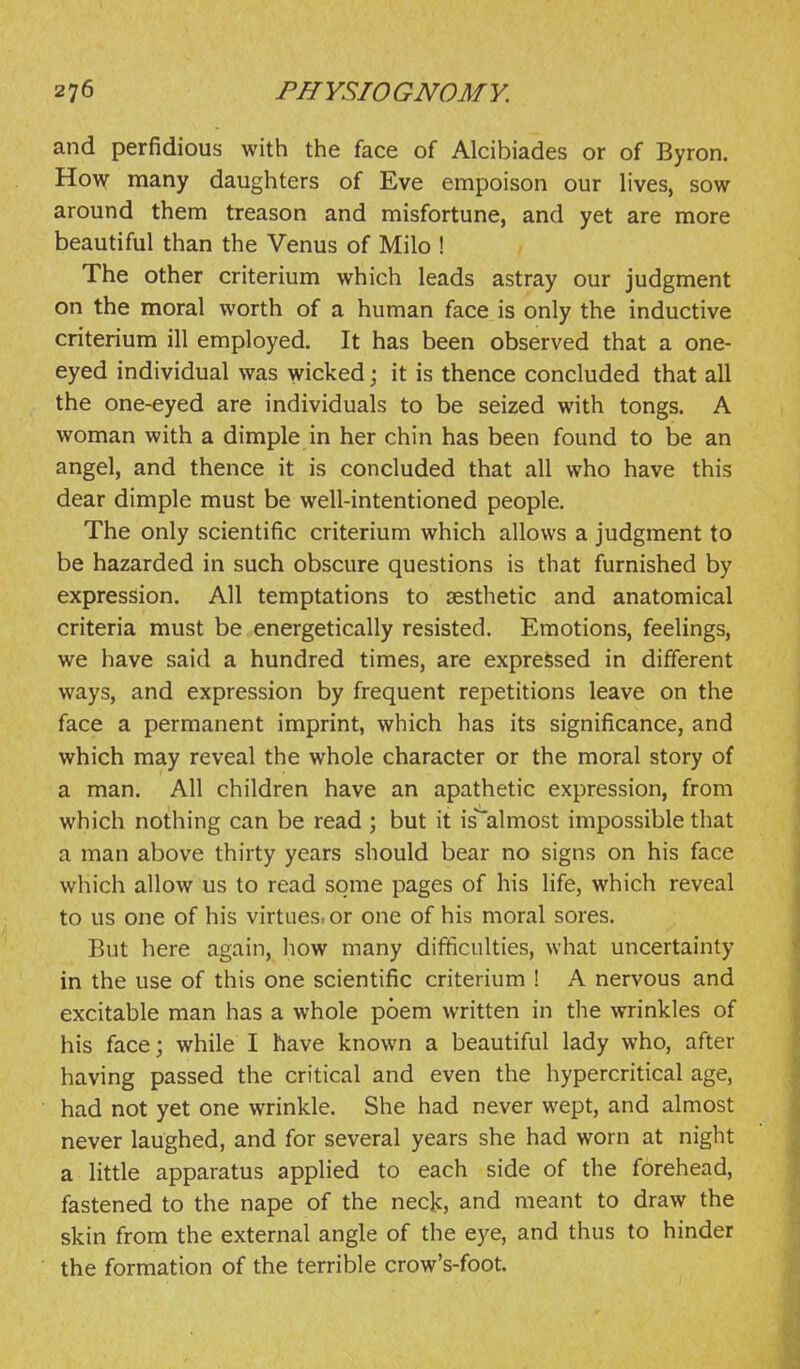 and perfidious with the face of Alcibiades or of Byron. How many daughters of Eve empoison our lives, sow around them treason and misfortune, and yet are more beautiful than the Venus of Milo ! The other criterium which leads astray our judgment on the moral worth of a human face is only the inductive criterium ill employed. It has been observed that a one- eyed individual was wicked; it is thence concluded that all the one-eyed are individuals to be seized with tongs. A woman with a dimple in her chin has been found to be an angel, and thence it is concluded that all who have this dear dimple must be well-intentioned people. The only scientific criterium which allows a judgment to be hazarded in such obscure questions is that furnished by expression. All temptations to aesthetic and anatomical criteria must be energetically resisted. Emotions, feelings, we have said a hundred times, are expressed in different ways, and expression by frequent repetitions leave on the face a permanent imprint, which has its significance, and which may reveal the whole character or the moral story of a man. All children have an apathetic expression, from which nothing can be read ; but it is~almost impossible that a man above thirty years should bear no signs on his face which allow us to read some pages of his life, which reveal to us one of his virtues, or one of his moral sores. But here again, liow many difficulties, what uncertainty in the use of this one scientific criterium ! A nervous and excitable man has a whole poem written in the wrinkles of his face; while I have known a beautiful lady who, after having passed the critical and even the hypercritical age, had not yet one wrinkle. She had never wept, and almost never laughed, and for several years she had worn at night a little apparatus applied to each side of the forehead, fastened to the nape of the neck, and meant to draw the skin from the external angle of the eye, and thus to hinder the formation of the terrible crow's-foot.