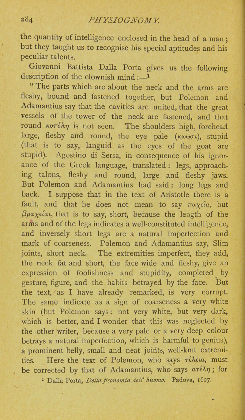 the quantity of intelligence enclosed in the head of a man; but they taught us to recognise his special aptitudes and his peculiar talents. Giovanni Battista Dalla Porta gives us the following description of the clownish mind :—^ The parts which are about the neck and the arms are fleshy, bound and fastened together, but Polemon and Adamantius say that the cavities are united, that the great vessels of the tower of the neck are fastened, and that round kotvXi) is not seen. The shoulders high, forehead large, fleshy and round, the eye pale (Kcoaxrt), stupid (that is to say, languid as the eyes of the goat are stupid). Agostino di Sersa, in consequence of his ignor- ance of the Greek language, translated : legs, approach- ing talons, fleshy and round, large and fleshy jaws. But Polemon and Adamantius had said : long legs and back. I suppose that in the text of Aristotle there is a fault, and that he does not mean to say Traxeta, but /Spax^iai, that is to say, short, because the length of the arms and of the legs indicates a well-constituted intelligence, and inversely short legs are a natural imperfection and mark of coarseness. Polemon and Adamantius say. Slim joints, short neck. The extremities imperfect, they add, the neck fat and short, the face wide and fleshy, give an expression of foolishness and stupidity, completed by gesture, figure, and the habits betrayed by the face. But the text, as I have already remarked, is very corrupt. The same indicate as a sign of coarseness a very white skin (but Polemon says: not very white, but very dark, which is better, and I wonder that this was neglected by the other writer, because a very pale or a very deep colour betrays a natural imperfection, which is harmful to genius), a prominent belly, small and neat joiiits, well-knit extremi- ties. Here the text of Polemon, who s^ys reXeia, must be corrected by that of Adamantius, who says areA?/; for ^ Dalla Porta, DeUa fisonomia delC huomo. Padova, 1627.