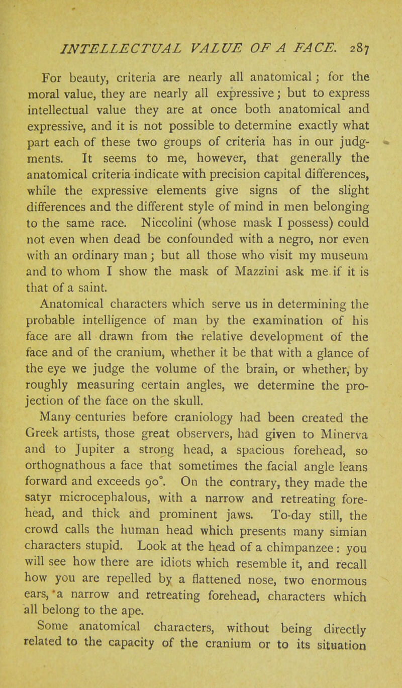 For beauty, criteria are nearly all anatomical; for the moral value, they are nearly all expressive; but to express intellectual value they are at once both anatomical and expressive, and it is not possible to determine exactly what part each of these two groups of criteria has in our judg- • ments. It seems to me, however, that generally the anatomical criteria indicate with precision capital differences, while the expressive elements give signs of the slight differences and the different style of mind in men belonging to the same race. Niccolini (whose mask I possess) could not even when dead be confounded with a negro, nor even with an ordinary man; but all those who visit my museum and to whom I show the mask of Mazzini ask me if it is that of a saint. Anatomical characters which serve us in determining the probable intelligence of man by the examination of his face are all drawn from the relative development of the face and of the cranium, whether it be that with a glance of the eye we judge the volume of the brain, or whether, by roughly measuring certain angles, we determine the pro- jection of the face on the skull. Many centuries before craniology had been created the Greek artists, those great observers, had given to Minerva and to Jupiter a strong head, a spacious forehead, so orthognathous a face that sometimes the facial angle leans forward and exceeds 90°. On the contrary, they made the satyr microcephalous, with a narrow and retreating fore- head, and thick and prominent jaws. To-day still, the crowd calls the human head which presents many simian characters stupid. Look at the head of a chimpanzee: you will see how there are idiots which resemble it, and recall how you are repelled by a flattened nose, two enormous ears,*a narrow and retreating forehead, characters which all belong to the ape. Some anatomical characters, without being directly related to the capacity of the cranium or to its situation