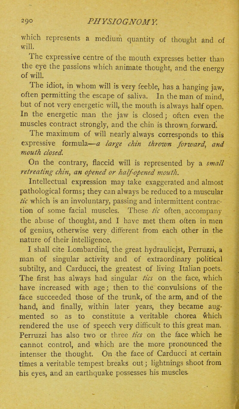 which represents a medium quantity of thought and of will. The expressive centre of the mouth expresses better than the eye the passions which animate thought, and the energy of will. The idiot, in whom will is very feeble, has a hanging jaw, often permitting the escape of saliva. In the man of mind, but of not very energetic will, the mouth is always half open. In the energetic man the jaw is closed; often even the muscles contract strongly, and the chin is thrown forward. The maximum of will nearly always corresponds to this expressive formula—a large chin thrown forward^ and mouth closed. On the contrary, flaccid will is represented by a small retreating chin, an opened or half-opened mouth. Intellectual expression may take exaggerated and almost pathological forms; they can always be reduced to a muscular tic which is an involuntary, passing and intermittent contrac- tion of some facial muscles. These tic often accompany the abuse of thought, and I have met them often in men of genius, otherwise very different from each other in the nature of their inteUigence. I shall cite Lombardini, the great hydraulicist, Perruzzi, a man of singular activity and of extraordinary political subtilty, and Carducci, the greatest of living Italian poets. The first has always had singular tics on the face, which have increased with age; then to the convulsions of the face succeeded those of the trunk, of the arm, and of the hand, and finally, within later years, they became aug- mented so as to constitute a veritable chorea which rendered the use of speech very difficult to this great man. Perruzzi has also two or three tics on the face which he cannot control, and which are the more pronounced the intenser the thought. On the face of Carducci at certain times a veritable tempest breaks out; lightnings shoot from his eyes, and an earthquake possesses his muscles