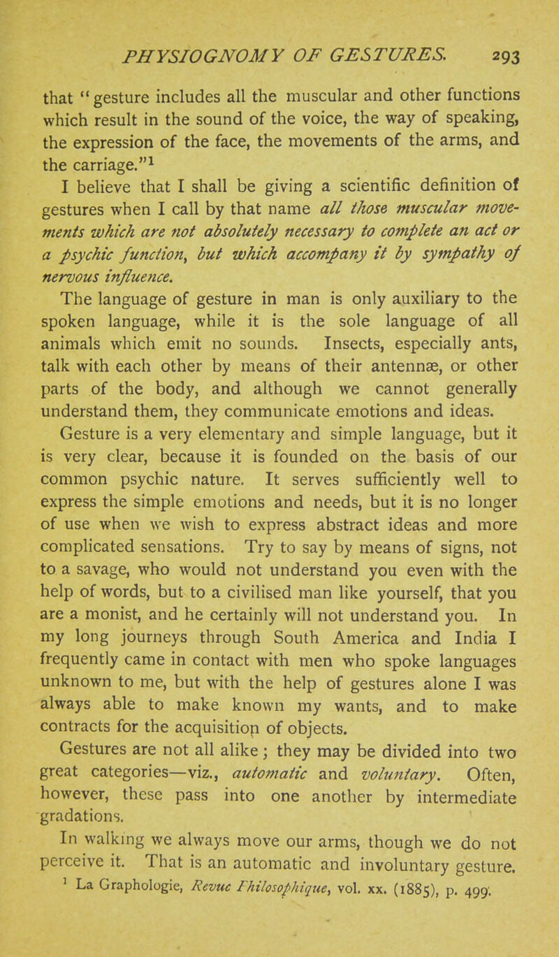 that gesture includes all the muscular and other functions which result in the sound of the voice, the way of speaking, the expression of the face, the movements of the arms, and the carriage.^ I believe that I shall be giving a scientific definition of gestures when I call by that name all those muscular move- ments which are not absolutely necessary to complete an act or a psychic function^ but which accompany it by sympathy oj nervous influence. The language of gesture in man is only auxiliary to the spoken language, while it is the sole language of all animals which emit no sounds. Insects, especially ants, talk with each other by means of their antennae, or other parts of the body, and although we cannot generally understand them, they communicate emotions and ideas. Gesture is a very elementary and simple language, but it is very clear, because it is founded on the basis of our common psychic nature. It serves sufficiently well to express the simple emotions and needs, but it is no longer of use when we wish to express abstract ideas and more complicated sensations. Try to say by means of signs, not to a savage, who would not understand you even with the help of words, but to a civilised man like yourself, that you are a monist, and he certainly will not understand you. In my long journeys through South America and India I frequently came in contact with men who spoke languages unknown to me, but with the help of gestures alone I was always able to make known my wants, and to make contracts for the acquisition of objects. Gestures are not all alike; they may be divided into two great categories—viz., automatic and voluntary. Often, however, these pass into one another by intermediate gradations. In walking we always move our arms, though we do not perceive it. That is an automatic and involuntary gesture. ' La Graphologie, Revue Ihilosophique, vol. xx. (1885), p. 499;