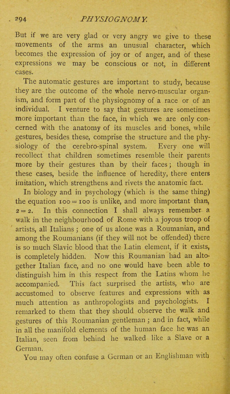 But if we are very glad or very angry we give to these movements of the arms an unusual character, which becomes the expression of joy or of anger, and of these expressions we may be conscious or not, in different cases. The automatic gestures are important to study, because they are the outcome of the whole nervo-muscular organ- ism, and form part of the physiognomy of a race or of an individual. I venture to say that gestures are sometimes more important than the face, in which we are only con- cerned with the anatomy of its muscles and bones, while gestures, besides these, comprise the structure and the phy- siology of the cerebro-spinal system. Every one will recollect that children sometimes resemble their parents more by their gestures than by their faces; though in these cases, beside the influence of heredity, there enters imitation, which strengthens and rivets the anatomic fact. In biology and in psychology (which is the same thing) the equation ioo= loo is unlike, and more important than, 2 = 2. In this connection I shall always remember a walk in the neighbourhood of Rome with a joyous troop of ' artists, all Italians ; one of us alone was a Roumanian, and among the Roumanians (if they will not be offended) there is so much Slavic blood that the Latin element, if it exists, is completely hidden. Now this Roumanian had au alto- gether Italian face, and no one would have been able to distinguish him in this respect from the Latins whom he accompanied. This fact surprised the artists, who are accustomed to observe features and expressions with as much attention as anthropologists and psychologists. I remarked to them that they should observe the walk and gestures of this Roumanian gentleman ; and in fact, while in all the manifold elements of the human face he was an Italian, seen from behind he walked like a Slave or a German. You may often confuse a German or an Englishman with