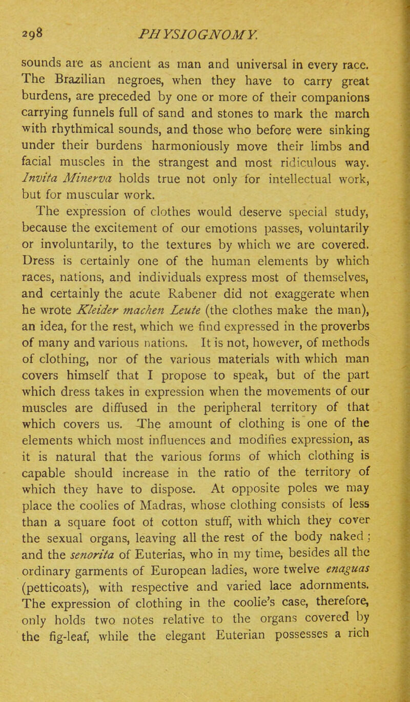 sounds are as ancient as man and universal in every race. The Brazilian negroes, when they have to carry great burdens, are preceded by one or more of their companions carrying funnels full of sand and stones to mark the march with rhythmical sounds, and those who before were sinking under their burdens harmoniously move their limbs and facial muscles in the strangest and most ridiculous way. Invita Minerva holds true not only for intellectual work, but for muscular work. The expression of clothes would deserve special study, because the excitement of our emotions passes, voluntarily or involuntarily, to the textures by which we are covered. Dress is certainly one of the human elements by which races, nations, and individuals express most of themselves, and certainly the acute Rabener did not exaggerate when he wrote Kleider machen Leute (the clothes make the man), an idea, for the rest, which we find expressed in the proverbs of many and various nations. It is not, however, of methods of clothing, nor of the various materials with which man covers himself that I propose to speak, but of the part which dress takes in expression when the movements of our muscles are diffused in the peripheral territory of that which covers us. The amount of clothing is one of the elements which most influences and modifies expression, as it is natural that the various forms of which clothing is capable should increase in the ratio of the territory of which they have to dispose. At opposite poles we may place the coolies of Madras, whose clothing consists of less than a square foot ot cotton stuff, with which they cover the sexual organs, leaving all the rest of the body naked : and the senorita of Euterias, who in my time, besides all the ordinary garments of European ladies, wore twelve enaguas (petticoats), with respective and varied lace adornments. The expression of clothing in the coolie's case, therefore, only holds two notes relative to the organs covered by the fig-leaf, while the elegant Euterian possesses a rich