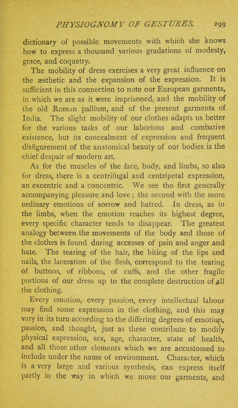 dictionary of possible movements with which she knows how to express a thousand various gradations of modesty, grace, and coquetry. The mobihty of dress exercises a very great influence on the aesthetic and the expansion of the expression. It is sufficient in this connection to note our European garments, in which we are as it were imprisoned, and the mobility of the old Roman pallium, and of the present garments of India. The slight mobility of our clothes adapts us better for the various tasks of our laborious and combative existence, but its concealment of expression and frequent disfigurement of the anatomical beauty of our bodies is the chief despair of modern art. As for the muscles of the face, body, and limbs, so also for dress, there is a centrifugal and centripetal expression, an excentric and a concentric. We see the first generally accompanying pleasure and love) the second with the more ordinary emotions of sorrow and hatred. In dress, as in the limbs, when the emotion reaches its highest degree, every specific character tends to disappear. The greatest analogy between the movements of the body and those of the clothes is found during accesses of pain and anger and hate. The tearing of the hair, the biting of the lips and nails, the laceration of the flesh, correspond to the tearing of buttons, of ribbons, of cuffs, and the other fragile portions of our dress up to the complete destruction of iill the clothing. Every emotion, every passion, every intellectual labour may find some expression in the clothing, and this may vary in its turn according to the differing degrees of emotiq^, passion, and thought, just as these contribute to modify physical expression, sex, age, character, state of health, and all those other elements which we are accustomed to include under the name of environment. Character, which is a very large and various synthesis, can express itself partly in the way in which we move our garments, and