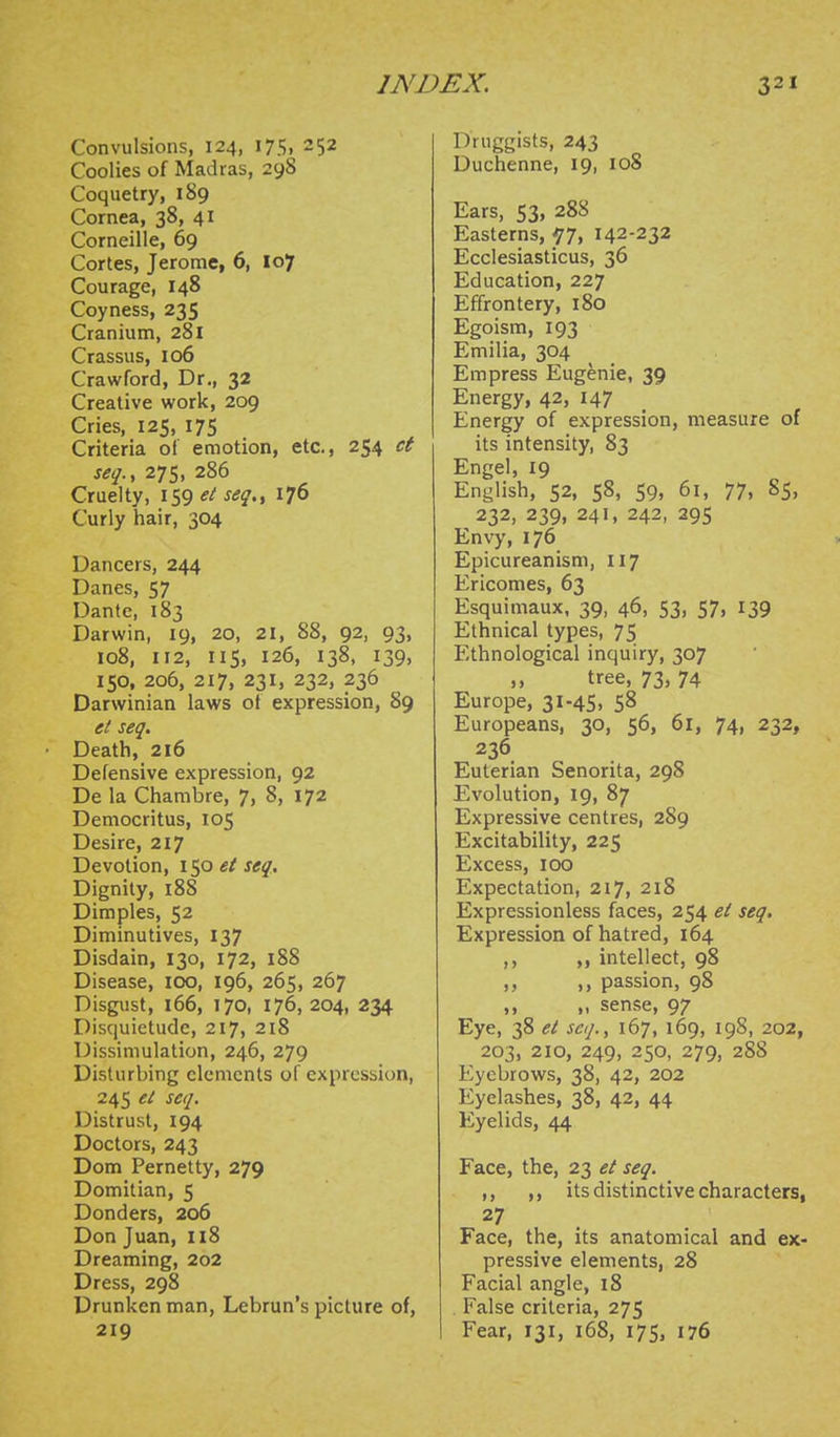 Convulsions, 124, I75. 252 Coolies of Madras, 298 Coquetry, 189 Cornea, 38, 41 Corneille, 69 Cortes, Jerome, 6, 107 Courage, 148 Coyness, 235 Cranium, 281 Crassus, 106 Crawford, Dr., 32 Creative work, 209 Cries, 125, 175 Criteria of emotion, etc., 254 ct seq.y 275, 286 Cruelty, 159 et seq,^ 176 Curly hair, 304 Dancers, 244 Danes, 57 Dante, 183 Darwin, 19, 20, 21, 88, 92, 93, 108, 112, IIS, 126, 138, 139, 150, 206, 217, 231, 232, 236 Darwinian laws ot expression, 89 et seq. Death, 216 Defensive expression, 92 De la Chambre, 7> 8> 172 Democritus, 105 Desire, 217 Devotion, 150 et seq. Dignity, 188 Dimples, 52 Diminutives, 137 Disdain, 130, 172, 188 Disease, 100, 196, 265, 267 Disgust, 166, 170, 176, 204, 234 Disquietude, 217, 218 Dissimulation, 246, 279 Disturbing elements of expression, 245 et seq. Distrust, 194 Doctors, 243 Dom Pernetty, 279 Domitian, 5 Donders, 206 Don Juan, 118 Dreaming, 202 Dress, 298 Drunken man, Lebrun's picture of, 219 Druggists, 243 Duchenne, 19, 108 Ears, 53, 288 Easterns, -77, 142-232 Ecclesiasticus, 36 Education, 227 Effrontery, 180 Egoism, 193 Emilia, 304 Empress Eugenie, 39 Energy, 42, 147 Energy of expression, measure of its intensity, 83 Engel, 19 English, 52, 58, 59, 61, 77, 85, 232, 239, 241, 242, 295 Envy, 176 Epicureanism, 117 Ericomes, 63 Esquimaux, 39, 46, 53, 57, 139 Ethnical types, 75 Ethnological inquiry, 307 ,, tree, 73, 74 Europe, 31-45, 58 Europeans, 30, 56, 61, 74, 232, 236 Euterian Senorita, 298 Evolution, 19, 87 Expressive centres, 289 Excitability, 225 Excess, 100 Expectation, 217, 218 Expressionless faces, 254 ei seq. Expression of hatred, 164 ,, ,, intellect, 98 ,, ,, passion, 98 ,, „ sense, 97 Eye, 38 et seq., 167, 169, 19S, 202, 203, 210, 249, 250, 279, 288 Eyebrows, 38, 42, 202 Eyelashes, 38, 42, 44 Eyelids, 44 Face, the, 23 et seq. ,, ,, its distinctive characters, 27 Face, the, its anatomical and ex- pressive elements, 28 Facial angle, 18 False criteria, 275 Fear, 131, 168, 175, 176