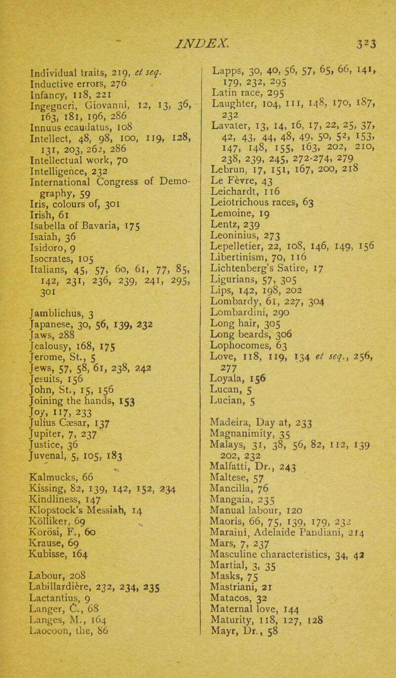 Individual traits, 219, et seq. Inductive errors, 276 Infancy, 118, 221 Ingegneri, Giovanni, 12, 13, 36, 163, 181, 196, 286 Innuus ccaudatus, 108 Intellect, 48, 98, 100, 119, 128, 131, 203, 26-', 286 Intellectual work, 70 Intelligence, 232 International Congress of Demo- graphy, 59 Iris, colours of, 301 Irish, 61 Isabella of Bavaria, 175 Isaiah, 36 Isidore, 9 Isocrates, 105 Italians, 45, 57, 60, 61, 77, 85, 142, 231, 236, 239, 241, 29s, 301 Jarablichus, 3 Japanese, 30, 56, 139, 232 Jaws, 288 Jealousy, 168, 175 Jerome, St., 5 Jews, 57, 58, 61, 238, 242 Jesuits, 156 John, St., 15, 156 Joining the hands, 153 Joy, 117, 233 Julius Caesar, 137 Jupiter, 7, 237 Justice, 36 Juvenal, 5, 105, 183 >. Kalmucks, 66 Kissing, 82, 139, 142, 152, 234 Kindliness, 147 Klopstock's Messiah, 14 KoUiker, 69 Korosi, F., 60 Krause, 69 Kubisse, 164 Labour, 208 Labillardi^re, 232, 234, 235 Lactantius, 9 Langer, C, 68 Langes, M., 164 Laocoon, the, 86 1 Lapps, 30, 40. 56, 57. 65, 66, 141, 179. 232, 295 Latin race, 295 Laughter, 104, Ui, 148, ^10, 187, 232 Lavater, 13, 14, 16, 17, 22, 25, 37, 42, 43, 44. 48. 49. 50. 52, 153. 147, 148, 155, 163, 202, 210, 238, 239, 245, 272-274. 279 Lebrun, 17, 151, 167, 200, 218 Le F^vre, 43 Leichardt, 116 Leiotrichous races, 63 Lemoine, 19 Lentz, 239 Leoninius, 273 Lepelletier, 22, 108, 146, 149, 156 Libertinism, 70, 116 Lichtenberg's Satire, 17 Ligurians, 57, 305 Lips, 142, 198, 202 Lombardy, 61, 227, 304 Lombardini, 290 Long hair, 305 Long beards, 306 Lophocomes, 63 Love, 118, 119, 134 et seq., 256, 277 Loyala, 156 Lucan, 5 Lucian, 5 Madeira, Day at, 233 Magnanimity, 35 Malays, 31, 38, 56, 82, 112, 139 202, 232 Malfatti, Dr., 243 Maltese, 57 Mancilla, 76 Mangaia, 235 Manual labour, 120 Maoris, 66, 75, 139, 179, 232 Maraini, Adelaide Pandiani, 214 Mars, 7, 237 Masculine characteristics, 34, 4a Martial, 3, 35 Masks, 75 Mastriani, 21 Matacos, 32 Maternal love, 144 Maturity, 118, 127, 128 Mayr, Dr., 58