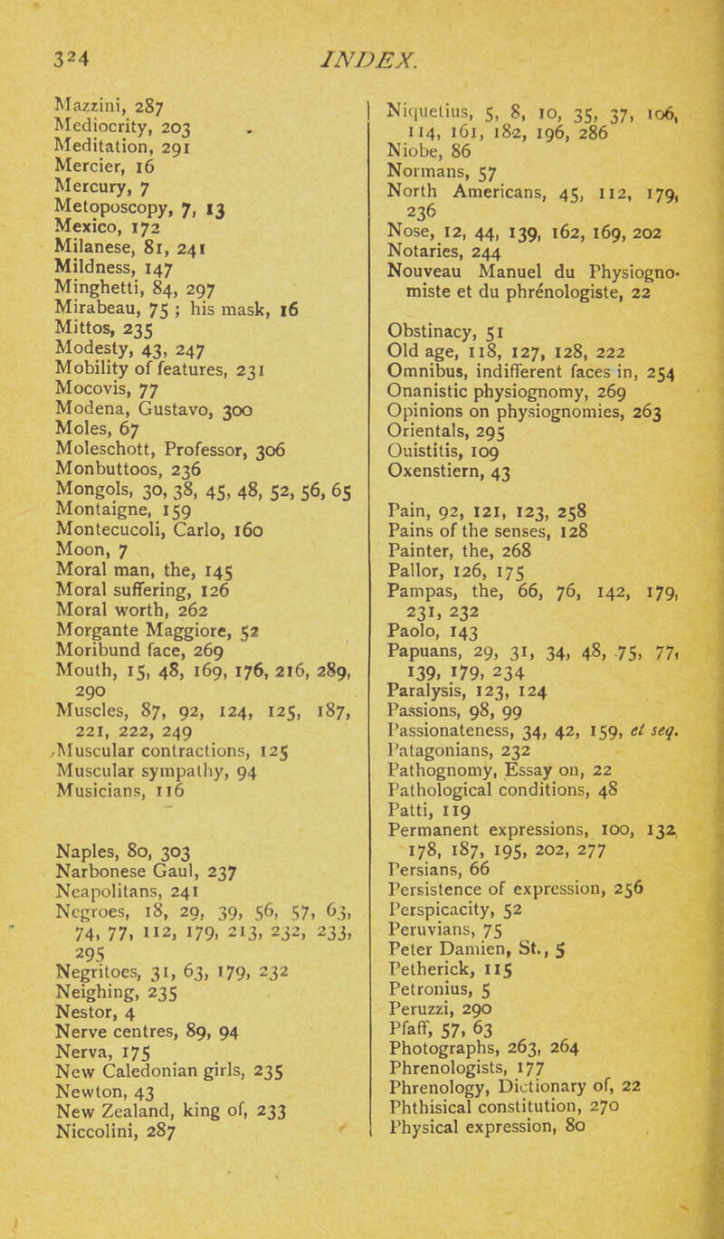 Mazzini, 287 Mediocrity, 203 Meditation, 291 Mercier, 16 Mercury, 7 Metoposcopy, 7, 13 Mexico, 172 Milanese, 81, 241 Mildness, 147 Minghetti, 84, 297 Mirabeau, 75 ; his mask, 16 Mittos, 235 Modesty, 43, 247 Mobility of features, 231 Mocovis, 77 Modena, Gustavo, 300 Moles, 67 Moleschott, Professor, 306 Monbuttoos, 236 Mongols, 30, 38, 45, 48, 52, 56, 6s Montaigne, 159 Montecucoli, Carlo, 160 Moon, 7 Moral man, the, 145 Moral suffering, 126 Moral worth, 262 Morgante Maggiore, 52 Moribund face, 269 Mouth, 15, 48, 169, 176, 216, 289, 290 Muscles, 87, 92, 124, 125, 187, 221, 222, 249 /Muscular contractions, 125 Muscular sympathy, 94 Musicians, 116 Naples, 80, 303 Narbonese Gaul, 237 Neapolitans, 241 Negroes, 18, 29, 39, 56, 57, 63, 74, 77, 112, 179, 213, 232, 233, 29s Negritoes, 31, 63, 179, 232 Neighing, 235 Nestor, 4 Nerve centres, 89, 94 Nerva, 175 New Caledonian girls, 235 Newton, 43 New Zealand, king of, 233 Niccolini, 287 Niquetuis, S, 8, 10, 35, 37, 106, 114, 161, i8a, 196, 286 Niobe, 86 Normans, 57 North Americans, 45, 112, 179, 236 Nose, 12, 44, 139, 162, 169, 202 Notaries, 244 Nouveau Manuel du Physiogno- miste et du phrenologiste, 22 Obstinacy, 51 Old age, 118, 127, 128, 222 Omnibus, indifferent faces in, 254 Onanistic physiognomy, 269 Opinions on physiognomies, 263 Orientals, 295 Quistitis, 109 Oxenstiern, 43 Pain, 92, 121, 123, 258 Pains of the senses, 128 Painter, the, 268 Pallor, 126, 175 Pampas, the, 66, 76, 142, 179, 231, 232 Paolo, 143 Papuans, 29, 31, 34, 48, .75, 77. 139. 179. 234 Paralysis, 123, 124 Passions, 98, 99 Passionateness, 34, 42, 159, et seq. Patagonians, 232 Pathognomy, Essay on, 22 Pathological conditions, 48 Patti, 119 Permanent expressions, 100, 132. 178, 187, 19s, 202, 277 Persians, 66 Persistence of expression, 256 Perspicacity, 52 Peruvians, 75 Peter Damien, St., 5 Petherick, 115 Petronius, 5 I'eruzzi, 290 Pfaff, 57, 63 Photographs, 263, 264 Phrenologists, 177 Phrenology, Dictionary of, 22 Phthisical constitution, 270 Physical expression, 80