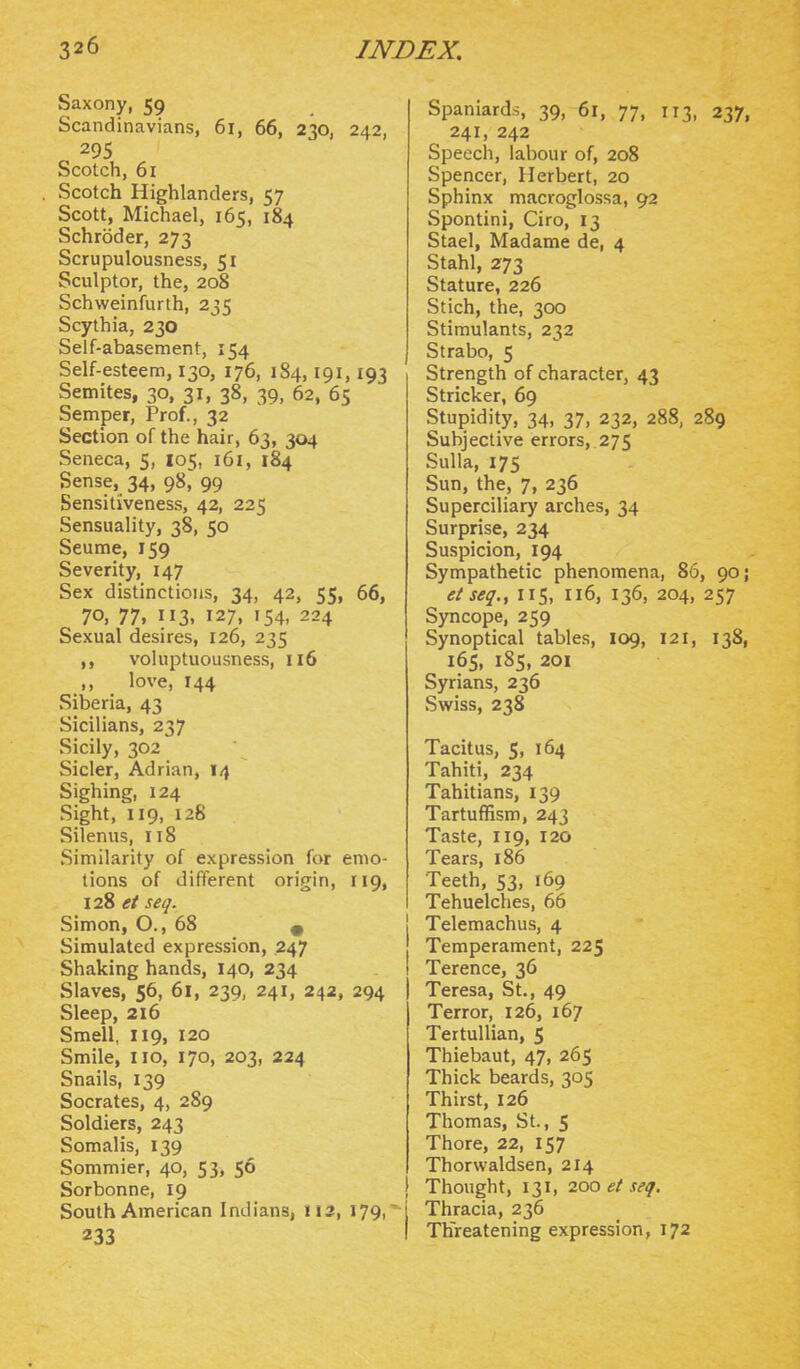 Saxony, 59 Scandinavians, 61, 66, 230, 242, 295 Scotch, 61 Scotch Highlanders, 57 Scott, Michael, 165, 184 Schroder, 273 Scrupulousness, 51 Sculptor, the, 208 Schweinfurth, 235 Scythia, 230 Self-abasement, 154 Self-esteem, 130, 176, 184,191,193 Semites, 30, 31, 38, 39, 62, 65 Semper, Prof., 32 Section of the hair, 63, 304 Seneca, 5, 105, 161, 184 Sense, 34, 98,' 99 Sensitiveness, 42, 225 Sensuality, 38, 50 Seume, 159 Severity, 147 Sex distinctions, 34, 42, 55, 66, 70, 77, 113, 127, 154, 224 Sexual desires, 126, 235 voluptuousness, 116 love, 144 Siberia, 43 Sicilians, 237 Sicily, 302 Sicler, Adrian, 14 Sighing, 124 Sight, 119, 128 Silenus, 118 Similarity of expression for emo- tions of different origin, 119, 128 et seq. Simon, O., 68 « Simulated expression, 247 Shaking hands, 140, 234 Slaves, 56, 61, 239, 241, 242, 294 Sleep, 216 Smell, 119, 120 Smile, no, 170, 203, 224 Snails, 139 Socrates, 4, 289 Soldiers, 243 Somalis, 139 Sommier, 40, 53, 56 Sorbonne, 19 South American Indians, 112, 179, 233 Spaniards, 39, 61, 77, 113, 237, 241, 242 Speech, labour of, 208 Spencer, Herbert, 20 Sphinx macroglossa, 92 Spontini, Giro, 13 Stael, Madame de, 4 Stahl, 273 Stature, 226 Stich, the, 300 Stimulants, 232 Strabo, 5 Strength of character, 43 Strieker, 69 Stupidity, 34, 37, 232, 288, 289 Subjective errors, 275 Sulla, 175 Sun, the, 7, 236 Superciliary arches, 34 Surprise, 234 Suspicion, 194 Sympathetic phenomena, 86, 90; etseq., 115, 116, 136, 204, 257 Syncope, 259 Synoptical tables, 109, 121, 138, 165, 185, 201 Syrians, 236 Sviriss, 238 Tacitus, 5, 164 Tahiti, 234 Tahitians, 139 Tartuffism, 243 Taste, 119, 120 Tears, 186 Teeth, 53, 169 Tehuelches, 66 Telemachus, 4 Temperament, 225 Terence, 36 Teresa, St., 49 Terror, 126, 167 TertuUian, 5 Thiebaut, 47, 265 Thick beards, 305 Thirst, 126 Thomas, St., 5 Thore, 22, 157 Thorwaldsen, 214 Thought, 131, 200 et seq. Thracia, 236 Threatening expression, 172