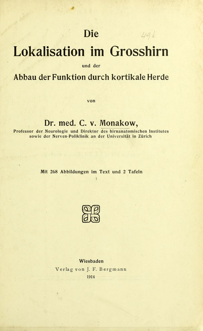 Die i/^L Lokalisation im Grosshirn und der Abbau der Funktion durch kortikale Herde von Dr. med. C. v. Monakow, Professor der Neurologie und Direktor des liirnanatomischen Institutes sowie der Nerven-Poliklinik an der Universität in Zürich Mit 268 Abbildungen im Text und 2 Tafeln Wiesbaden Verlag von J. F. Bergmann 1914