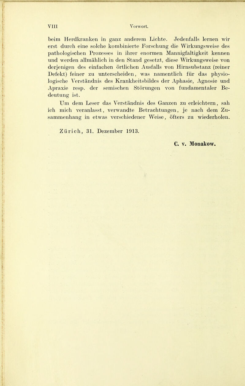 beim Herdkranken in ganz anderem Lichte. Jedenfalls lernen wir erst durch eine solche kombinierte Forschung die Wirkungsweise des pathologischen Prozesses in ihrer enormen Mannigfaltigkeit kennen und werden allmählich in den Stand gesetzt, diese Wirkimgsweise von derjenigen des einfachen örtlichen Ausfalls von Hirnsubstanz (reiner Defekt) feiner zu unterscheiden, was namentlich für das physio- logische Verständnis des Krankheitsbildes der Aphasie, Agnosie und Apraxie resp. der semischen Störungen von fundamentaler Be- deutung ist. Um dem Leser das Verständnis des Ganzen zu erleichtern, sah ich mich veranlasst, verwandte Betrachtungen, je nach dem Zu- sammenhang in etwas verschiedener Weise, öfters zu wiederholen. Zürich, 31. Dezember 1913. C. V. Monakow.