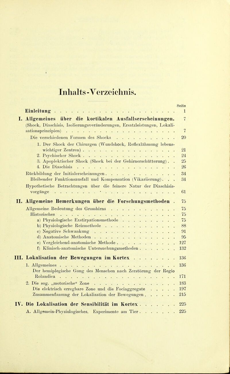 Inhalts - Yerzeichnis. Seite Einleitung- 1 I. Allgemeines über die kortikalen Ausfallserscheinungen. 7 (Shock, Diaschisis, Isolierungsveränderungen, Ersatz!eistungeD, Lokali- sationsprinzipien) 7 Die verscliiedenen Formen des Shocks 20 1. Der Shock der Chirurgen (Wundshock, Beflexlähmung lebens- wichtiger Zentren) 21 2. Psychischer Shock 24 3. Apoplektischer Shock (Shock bei der Gehirnerschütterung) . . 25 4. Die Diaschisis 26 Rückbildung der Initialerscheinungen 34 Bleibender Funktionsausfall und Kompensation (Vikariierung)... 34 Hypothetische Betrachtungen über die feinere Natur der Diaschisis- vorgänge • 61 II. Allg^emeine Bemerkungen über die Forschungsmethoden . 75 Allgemeine Bedeutung des Grosshirns 75 Historisches 75 a) Physiologische Exstirpationsmethode 75 b) Physiologische ßeizmethode 88 c) Negative Schwankung 91 d) Anatomische Methoden 95 e) Vergleichend-anatomische Methode 127 f) Klinisch-anatomische Untersuchungsinethoden 132 III. Lokalisation der Bewegungen im Kortex 136 1. Allgemeines 136 Der hemiplegische Gang des Menschen nach Zerstörung der ßegio Rolandica 171 2. Die sog. „motorische Zone 183 Die elektrisch erregbare Zone und die Fociaggregate 197 Zusammenfassung der Lokalisation der Bewegungen 215 IV. Die Lokalisation der Sensibilität im Kortex 225 A. Allgemein-Physiologisches. Experimente am Tier 225