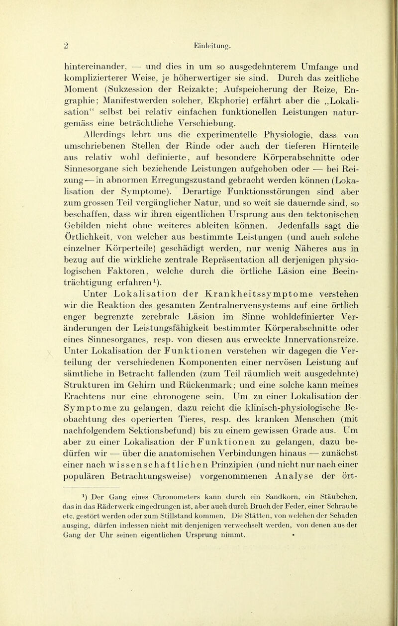 hintereinander, — und dies in um so ausgedehnterem Umfange und komphzierterer Weise, je höherwertiger sie sind. Durch das zeithche Moment (Sukzession der Reizakte; Aufspeicherung der Reize, En- graphie; Manifestwerden solcher, Ekphorie) erfährt aber die ,,Lokali- sation selbst bei relativ einfachen funktionellen Leistungen natur- gemäss eine beträchtliche Verschiebung. Allerdings lehrt uns die experimentelle Physiologie, dass von umschriebenen Stellen der Rinde oder auch der tieferen Hirnteile aus relativ wohl definierte, auf besondere Körperabschnitte oder Sinnesorgane sich beziehende Leistungen aufgehoben oder •— bei Rei- zung— in abnormen Erregungszustand gebracht werden können (Loka- lisation der Symptome). Derartige Funktionsstörungen sind aber zum grossen Teil vergänglicher Natur, und so weit sie dauernde sind, so beschaffen, dass wir ihren eigentlichen LTrsprung aus den tektonischen Gebilden nicht ohne weiteres ableiten können. Jedenfalls sagt die Örtlichkeit, von welcher aus bestimmte Leistungen (und auch solche einzelner Körperteile) geschädigt werden, nur wenig Näheres aus in bezug auf die wirkliche zentrale Repräsentation all derjenigen physio- logischen Faktoren, welche durch die örtliche Läsion eine Beein- trächtigung erfahren ^). Unter Lokalisation der Krankheitssymptome verstehen wir die Reaktion des gesamten Zentralnervensystems auf eine örtlich enger begrenzte zerebrale Läsion im Sinne wohldefinierter Ver- änderungen der Leistungsfähigkeit bestimmter Körperabschnitte oder eines Sinnesorganes, resp. von diesen aus erweckte Innervationsreize. Unter Lokalisation der Funktionen verstehen wir dagegen die Ver- teilung der verschiedenen Komponenten einer nervösen Leistung auf sämtliche in Betracht fallenden (zum Teil räumlich weit ausgedehnte) Strukturen im Gehirn und Rückenmark; und eine solche kann meines Erachtens nur eine chronogene sein. Um zu einer Lokalisation der Symptome zu gelangen, dazu reicht die klinisch-physiologische Be- obachtung des operierten Tieres, resp. des kranken Menschen (mit nachfolgendem Sektionsbefund) bis zu einem gewissen Grade aus. Um aber zu einer Lokalisation der Funktionen zu gelangen, dazu be- dürfen wir — über die anatomischen Verbindungen hinaus — zunächst einer nach wissenschaftlichen Prinzipien (und nicht nur nach einer populären Betrachtungsweise) vorgenommenen Analyse der ört- ^) Der Gang eines Chronometers kann durch ein Sandkorn, ein Stäubchen, das in das Räderwerk eingedrungen ist, aber auch durch Bruch der Feder, einer Schraube etc. gestört werden oder zum Stillstand kommen. Die Stätten, von welchen der Schaden ausging, dürfen indessen nicht mit denjenigen verwechselt werden, von denen aus der Gang der Uhr seinen eigenthchen Ursprung nimmt.