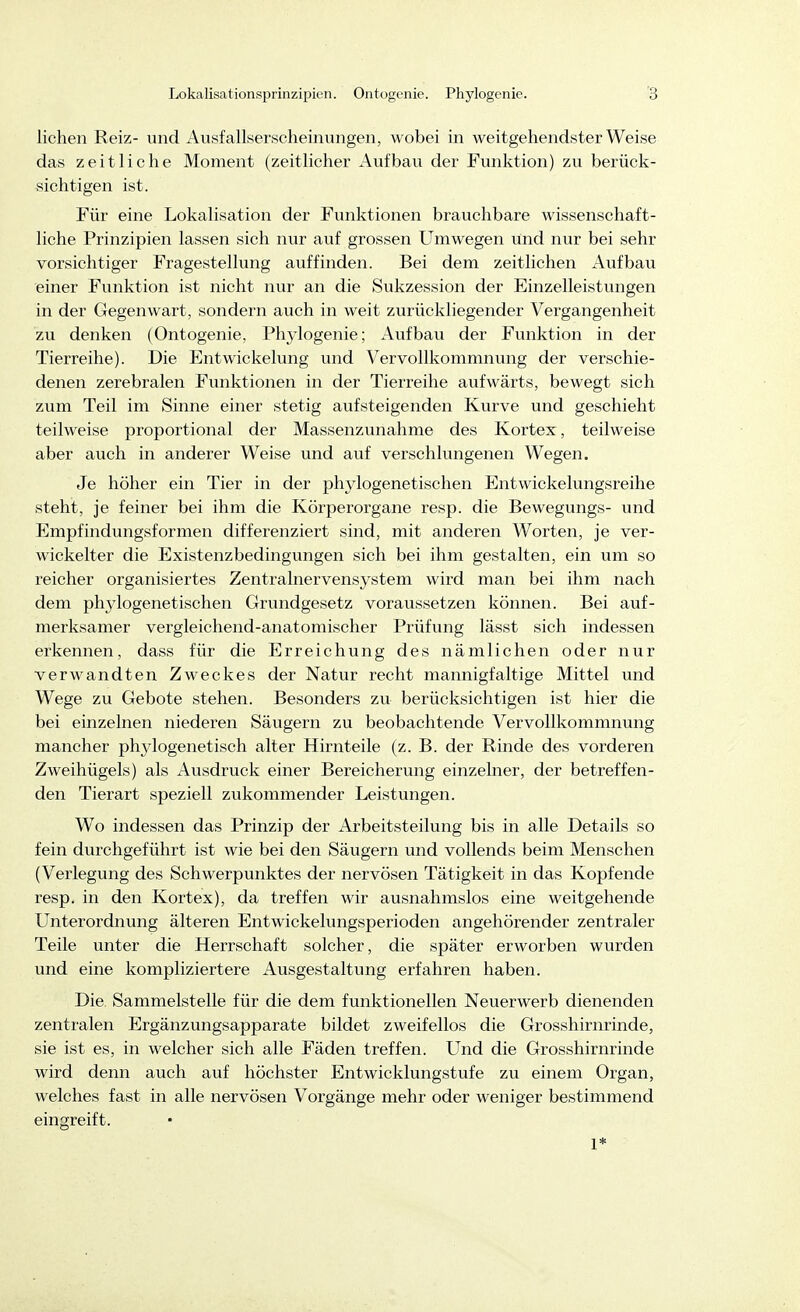 liehen Reiz- und Ausfallserscheinungen, wobei in weitgehendster Weise das zeitliche Moment (zeitlicher Aufbau der Funktion) zu berück- sichtigen ist. Für eine Lokalisation der Funktionen brauchbare wissenschaft- liche Prinzipien lassen sich nur auf grossen Umwegen und nur bei sehr vorsichtiger Fragestellung auffinden. Bei dem zeitlichen Aufbau einer Funktion ist nicht nur an die Sukzession der Einzelleistungen in der Gegenwart, sondern auch in weit zurückliegender Vergangenheit zu denken (Ontogenie, Phylogenie; Aufbau der Funktion in der Tierreihe). Die Entwickelung und Vervollkommnung der verschie- denen zerebralen Funktionen in der Tierreihe aufwärts, bewegt sich zum Teil im Sinne einer stetig aufsteigenden Kurve und geschieht teilweise proportional der Massenzunahme des Kortex, teilweise aber auch in anderer Weise und auf verschlungenen Wegen. Je höher ein Tier in der phylogenetischen Entwickelungsreihe steht, je feiner bei ihm die Körperorgane resp. die Bewegungs- und Empfindungsformen differenziert sind, mit anderen Worten, je ver- wickelter die Existenzbedingungen sich bei ihm gestalten, ein um so reicher organisiertes Zentralnervensystem wird man bei ihm nach dem phylogenetischen Grundgesetz voraussetzen können. Bei auf- merksamer vergleichend-anatomischer Prüfung lässt sich indessen erkennen, dass für die Erreichung des nämlichen oder nur verwandten Zweckes der Natur recht mannigfaltige Mittel und Wege zu Gebote stehen. Besonders zu berücksichtigen ist hier die bei einzelnen niederen Säugern zu beobachtende Vervollkommnung mancher phylogenetisch alter Hirnteile (z. B. der Rinde des vorderen Zweihügels) als Ausdruck einer Bereicherung einzelner, der betreffen- den Tierart speziell zukommender Leistungen. Wo indessen das Prinzip der Arbeitsteilung bis in alle Details so fein durchgeführt ist wie bei den Säugern und vollends beim Menschen (Verlegung des Schwerpunktes der nervösen Tätigkeit in das Kopfende resp. in den Kortex), da treffen wir ausnahmslos eine weitgehende Unterordnung älteren Entwickelungsperioden angehörender zentraler Teile unter die Herrschaft solcher, die später erworben wurden und eine kompliziertere Ausgestaltung erfahren haben. Die Sammelstelle für die dem funktionellen Neuerwerb dienenden zentralen Ergänzungsapparate bildet zweifellos die Grosshirnrinde, sie ist es, in welcher sich alle Fäden treffen. LTnd die Grosshirnrinde wird denn auch auf höchster Entwicklungstufe zu einem Organ, welches fast in alle nervösen Vorgänge mehr oder weniger bestimmend eingreift. 1*