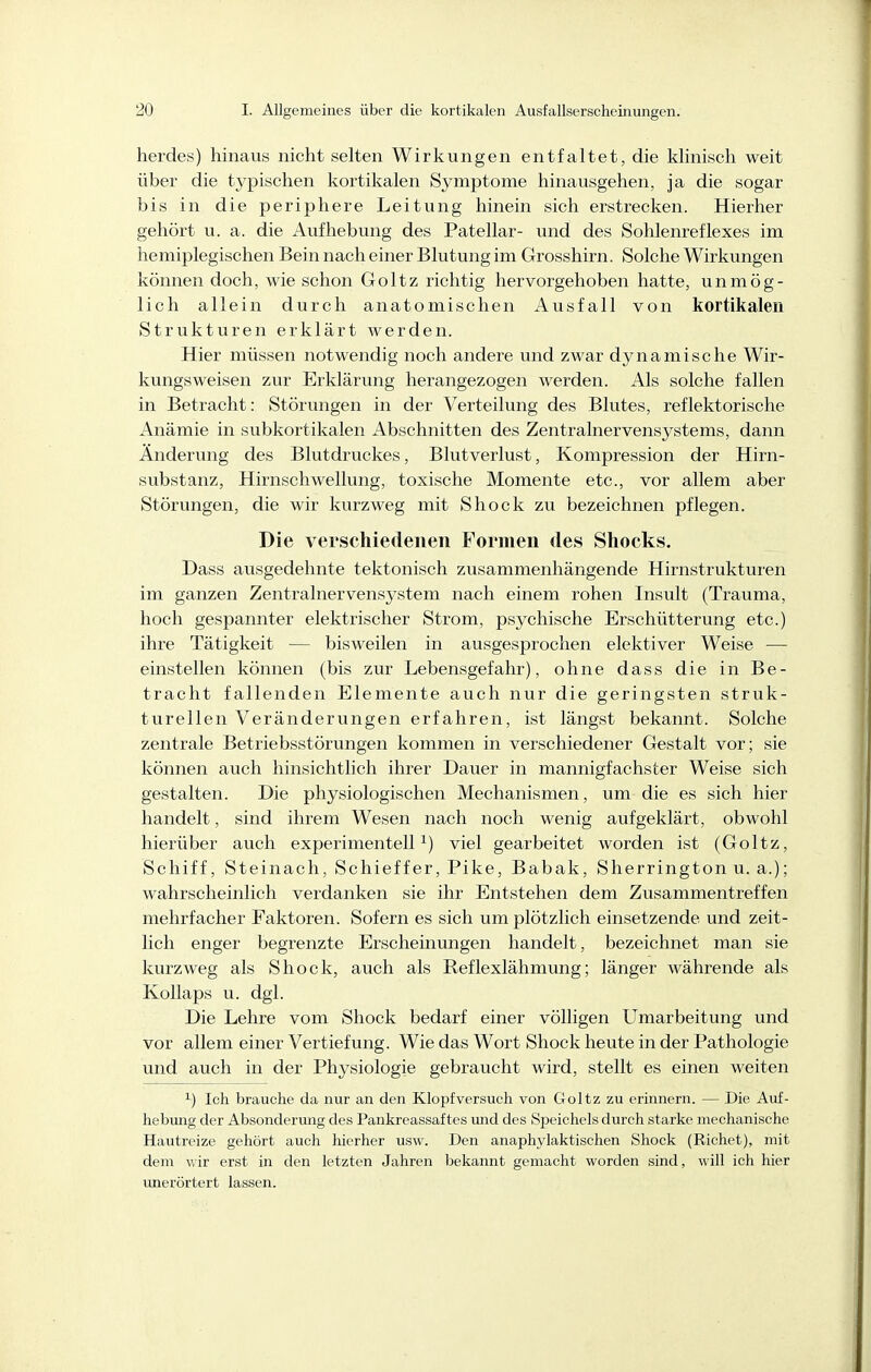 herdes) hinaus nicht selten Wirkungen entfaltet, die klinisch weit über die tj^pischen kortikalen Symptome hinausgehen, ja die sogar bis in die periphere Leitung hinein sich erstrecken. Hierher gehört u. a. die Aufhebung des Patellar- und des Sohlenreflexes im hemiplegischen Bein nach einer Blutung im Grosshirn. Solche Wirkungen können doch, wie schon Goltz i-ichtig hervorgehoben hatte, unmög- lich allein durch anatomischen Ausfall von kortikalen Strukturen erklärt werden. Hier müssen notwendig noch andere und zwar dynamische Wir- kungsweisen zur Erklärung herangezogen werden. Als solche fallen in Betracht: Störungen in der Verteilung des Blutes, reflektorische Anämie in subkortikalen Abschnitten des Zentralnervensystems, dann Änderung des Blutdruckes, Blutverlust, Kompression der Hirn- substanz, Hirnschwellung, toxische Momente etc., vor allem aber Störungen, die wir kurzweg mit Shock zu bezeichnen pflegen. Die verschiedenen Formen des Sliocks. Dass ausgedehnte tektonisch zusammenhängende Hirnstrukturen im ganzen Zentralnervensystem nach einem rohen Insult (Trauma, hoch gespannter elektrischer Strom, psychische Erschütterung etc.) ihre Tätigkeit — bisweilen in ausgesprochen elektiver Weise — einstellen können (bis zur Lebensgefahr), ohne dass die in Be- tracht fallenden Elemente auch nur die geringsten struk- turellen Veränderungen erfahren, ist längst bekannt. Solche zentrale Betriebsstörungen kommen in verschiedener Gestalt vor; sie können auch hinsichtlich ihrer Dauer in mannigfachster Weise sich gestalten. Die physiologischen Mechanismen, um die es sich hier handelt, sind ihrem Wesen nach noch wenig aufgeklärt, obwohl hierüber auch experimentell^) viel gearbeitet worden ist (Goltz, Schiff, Steinach, Schieffer, Pike, Babak, Sherrington u. a.); wahrscheinlich verdanken sie ihr Entstehen dem Zusammentreffen mehrfacher Faktoren. Sofern es sich um plötzlich einsetzende und zeit- lich enger begrenzte Erscheinungen handelt, bezeichnet man sie kurzweg als Shock, auch als Reflexlähmung; länger währende als Kollaps u. dgl. Die Lehre vom Shock bedarf einer völligen Umarbeitung und vor allem einer Vertiefung. Wie das Wort Shock heute in der Pathologie und auch in der Physiologie gebraucht wird, stellt es einen weiten ^) Ich brauche da nur an den Klopfversuch von Goltz zu erinnern. — Die Auf- hebung der Absonderung des Pankreassaf tes und des Speichels durch starke mechanische Hautreize gehört auch hierher usw. Den anaphylaktischen Shock (Riebet), mit dem wir erst in den letzten Jahren bekannt gemacht worden sind, will ich hier unerörtert lassen.