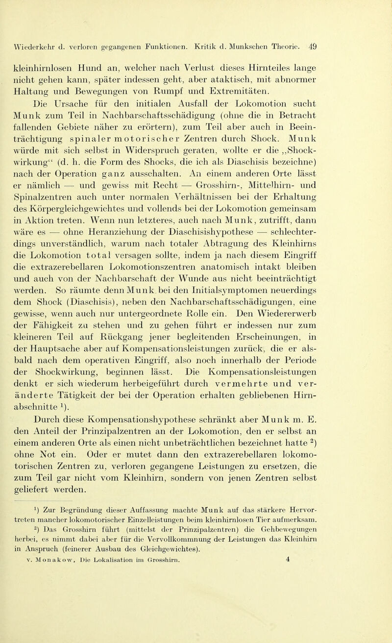 kleinhirnlosen Hund an, welcher nach Verlust dieses Hirnteiles lange nicht gehen kann, später indessen geht, aber ataktisch, mit abnormer Haltung und Bewegungen von Rumpf und Extremitäten. Die Ursache für den initialen Ausfall der Lokomotion sucht Münk zum Teil in Nachbarschaftsschädigung (ohne die in Betracht fallenden Gebiete näher zu erörtern), zum Teil aber auch in Beein- trächtigung spinaler motorischer Zentren durch Shock. Münk würde mit sich selbst in Widerspruch geraten, wollte er die ,,8hock- wirkung (d. h. die Form des Shocks, die ich als Diaschisis bezeichne) nach der Operation ganz ausschalten. An einem anderen Orte lässt er nämlich — und gewiss mit Recht — Grosshirn-, Mittelhirn- und Spinalzentren auch unter normalen Verhältnissen bei der Erhaltung des Körpergleichgewichtes und vollends bei der Lokomotion gemeinsam in Aktion treten. Wenn nun letzteres, auch nach Münk, zutrifft, dann wäre es — ohne Heranziehung der Diaschisishypothese — schlechter- dings unverständlich, warum nach totaler Abtragung des Kleinhirns die Lokomotion total versagen sollte, indem ja nach diesem Eingriff die extrazerebellaren Lokomotionszentren anatomisch intakt bleiben und auch von der Nachbarschaft der Wunde aus nicht beeinträchtigt werden. So räumte denn Munk_bei den Initialsymptomen neuerdings dem Shock (Diaschisis), neben den Nachbarschaftsschädigungen, eine gewisse, wenn auch nur untergeordnete Rolle ein. Den Wiedererwerb der Fähigkeit za stehen und zu gehen führt er indessen nur zum kleineren Teil auf Rückgang jener begleitenden Erscheinungen, in der Hauptsache aber auf Kompensationsleistungen zurück, die er als- bald nach dem operativen Eingriff, also noch innerhalb der Periode der Shockwirkung, beginnen lässt. Die Kompensationsleistungen denkt er sich wiederum herbeigeführt durch vermehrte und ver- änderte Tätigkeit der bei der Operation erhalten gebliebenen Hirn- abschnitte ^). Durch diese Kompensationshypothese schränkt aber Münk m. E. den Anteil der Prinzipalzentren an der Lokomotion, den er selbst an einem anderen Orte als einen nicht unbeträchtlichen bezeichnet hatte ^) ohne Not ein. Oder er mutet dann den extrazerebellaren lokomo- torischen Zentren zu, verloren gegangene Leistungen zu ersetzen, die zum Teil gar nicht vom Kleinhirn, sondern von jenen Zentren selbst geliefert werden. 1) Zur Begründung dieser Auffassung machte Münk auf das stärkere Hervor- treten mancher lokomotorischer Einzelleistungen beim kleinhirnlosen Tier aufmerksam. ^) Das Grosshirn führt (mittelst der Prinzipalzentren) die Gehbewegungen herbei, es nimmt dabei aber für die Vervollkommnung der Leistungen das Kleinhirn in Anspruch (feinerer Ausbau des Gleichgewichtes). V. Monakow, Die Lokalisation im Grosshirn. • 4