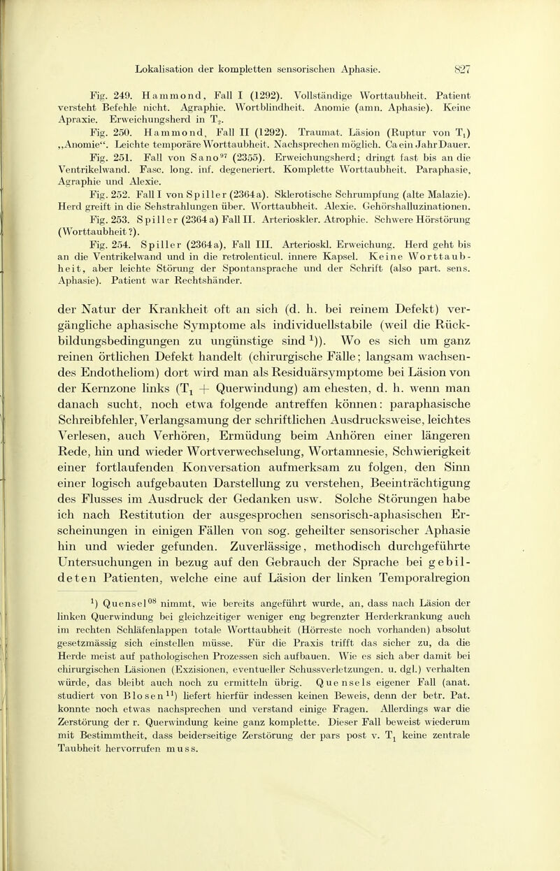 Fig. 249. Hammond, Fall I (1292). Vollständige Worttaubheit. Patient versteht Befehle nicht. Agraphie. Wortblindheit. Anomie (amn. Aphasie). Keine Apraxie. Erweicliungsherd in 1.,. Fig. 250. Hammond, Fall II (1292). Traumat. Läsion (Ruptur von Ti) „Anomie. Leichte temporäre Worttaubheit. Nachsprechen möglich. Ca ein Jahr Dauer. Fig. 251. Fall von Sano' (2355). Erweichungsherd; dringt fast bis an die Ventrikelwand. Fase. long. inf. degeneriert. Komplette Worttaubheit. Paraphasie, Agraphie und Alexie. Fig. 252. Fall I von Spiller (2364a). Sklerotische Schrumpfung (alte Malazie). Herd greift in die Sehstrahlungen über. Worttaubheit. Alexie. Gehörshalluzinationen. Fig. 253. Spill er (2364a) Fall II. Arterioskler. Atrophie. Schwere Hörstörung (Worttaubheit ?). Fig. 254. Spill er (2364 a), Fall III. Arterioskl. Erweichung. Herd geht bis an die Ventrikel wand und in die retrolenticul. innere Kapsel. Keine Worttaub- heit, aber leichte Störmig der Spontansprache und der Schrift (also part. sens. Aphasie). Patient war Rechtshänder. der Natur der Krankheit oft an sich (d. h. bei reinem Defekt) ver- gängUche aphasische Symptome als individuellstabile (weil die Rück- bildungsbedingungen zu ungünstige sind ^)). Wo es sich um ganz reinen örtlichen Defekt handelt (chirurgische Fälle; langsam wachsen- des Endotheliom) dort wird man als Residuärsymptome bei Läsion von der Kernzone links (T^ + Querwindung) am ehesten, d. h. wenn man danach sucht, noch etwa folgende antreffen können: paraphasische Schreibfehler, Verlangsamung der schriftlichen Ausdrucks weise, leichtes Verlesen, auch Verhören, Ermüdung beim Anhören einer längeren Rede, hin und wieder Wort Verwechselung, Wortamnesie, Schwierigkeit einer fortlaufenden Konversation aufmerksam zu folgen, den Sinn einer logisch aufgebauten Darstellung zu verstehen, Beeinträchtigung des Flusses im Ausdruck der Gedanken usw. Solche Störungen habe ich nach Restitution der ausgesprochen sensorisch-aphasischen Er- scheinungen in einigen Fällen von sog. geheilter sensorischer Aphasie hin und wieder gefunden. Zuverlässige, methodisch durchgeführte Untersuchungen in bezug auf den Gebrauch der Sprache bei gebil- deten Patienten, welche eine auf Läsion der linken Temporalregion ^) Quensel*^ nimmt, wie bereits angeführt wurde, an, dass nach Läsion der linken Querwindmig bei gleichzeitiger weniger eng begrenzter Herderkrankung auch im rechten Schläfenlappen totale Worttaubheit (Hörreste noch vorhanden) absolut gesetzmässig sich einstellen müsse. Für die Praxis trifft das sicher zu, da die Herde meist auf pathologischen Prozessen sich aufbauen. Wie es sich aber damit bei cliirurgischen Läsionen (Exzisionen, eventueller Schussverletzungen, u. dgl.) verhalten würde, das bleibt auch noch zu ermittehi übrig. Quensels eigener FaU (anat. studiert von Blosen^^) liefert hierfür indessen keinen Beweis, deim der betr. Pat. konnte noch etwas nachsprechen mid verstand einige Fragen. Allerdings war die Zerstörung der r. Querwindung keine ganz komplette. Dieser Fall beweist wiederum mit Bestimmtheit, dass beiderseitige Zerstörung der pars post v. keine zentrale Taubheit hervorrufen muss.