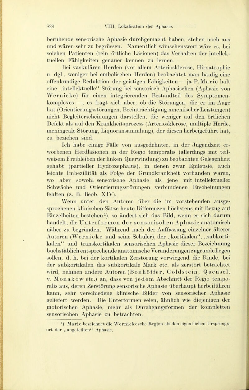 beruhende sensorische Aphasie durchgemacht haben, stehen noch aus und wären sehr zu begrüssen. Namenthch wünschenswert wäre es, bei solchen Patienten (rein örthche Läsionen) das Verhalten der intellek- tuellen Fähigkeiten genauer kennen zu lernen. Bei vaskulären Herden (vor allem Arteriosklerose, Hirnatrophie u. dgl., weniger bei embolischen Herden) beobachtet man häufig eine offenkimdige Reduktion der geistigen Fähigkeiten — ja P.Marie hält eine ,,intellektuelle Störung bei sensorisch Aphasischen (Aphasie von Wernicke) für einen integrierenden Bestandteil des Symptomen- komplexes —, es fragt sich aber, ob die Störungen, die er im Auge hat (Orientierungsstörungen, Beeinträchtigung mnemischer Leistungen) nicht Begleiterscheinungen darstellen, die weniger auf den örtlichen Defekt als auf den Krankheitsprozess (Arteriosklerose, multiple Herde, meningeale Störung, Liquoransammlung), der diesen herbeigeführt hat, zu beziehen sind. Ich habe einige Fälle von ausgedehnter, in der Jugendzeit er- worbenen Herdläsionen in der Regio temporalis (allerdings mit teil- weisem Freibleiben der linken Querwindung) zu beobachten Gelegenheit gehabt (partieller Hydrozephalus), in denen zwar Epilepsie, auch leichte Imbezillität als Folge der Grundkrankheit vorhanden waren, wo aber sowohl sensorische Aphasie als jene mit intellektueller Schwäche und Orientierungsstörungen verbundenen Erscheinungen fehlten (z. B. Beob. XIV). Wenn unter den Autoren über die im vorstehenden ausge- sprochenen klinischen Sätze heute Differenzen höchstens mit Bezug auf Einzelheiten bestehen^), so ändert sich das Bild, wenn es sich darum handelt, die Unterformen der sensorischen Aphasie anatomisch näher zu begründen. Während nach der Auffassung einzelner älterer Autoren (Wernicke und seine Schüler), der ,,kortikalen, ,,subkorti- kalen und transkortikalen sensorischen Aphasie dieser Bezeichnung buchstäblich entsprechende anatomische Veränderungen zugrunde liegen sollen, d. h. bei der kortikalen Zerstörung vorwiegend die Rinde, bei der subkortikalen das subkortikale Mark etc. als zerstört betrachtet wird, nehmen andere Autoren (Bonhöffer, Goldstein, Quensel, V. Monakow etc.) an, dass von jedem Abschnitt der Regio tempo- ralis aus, deren Zerstörung sensorische Aphasie überhaupt herbeiführen karm, sehr verschiedene klinische Bilder von sensorischer Aphasie geliefert werden. Die Unterformen seien, ähnlich wie diejenigen der motorischen Aphasie, mehr als Durchgangsformen der kompletten sensorischen Aphasie zu betrachten. ^) Marie bezeichnet die Wernickesche Region als den eigenthehen Ursprungs- ort der ,,imgeteilten Aphasie.