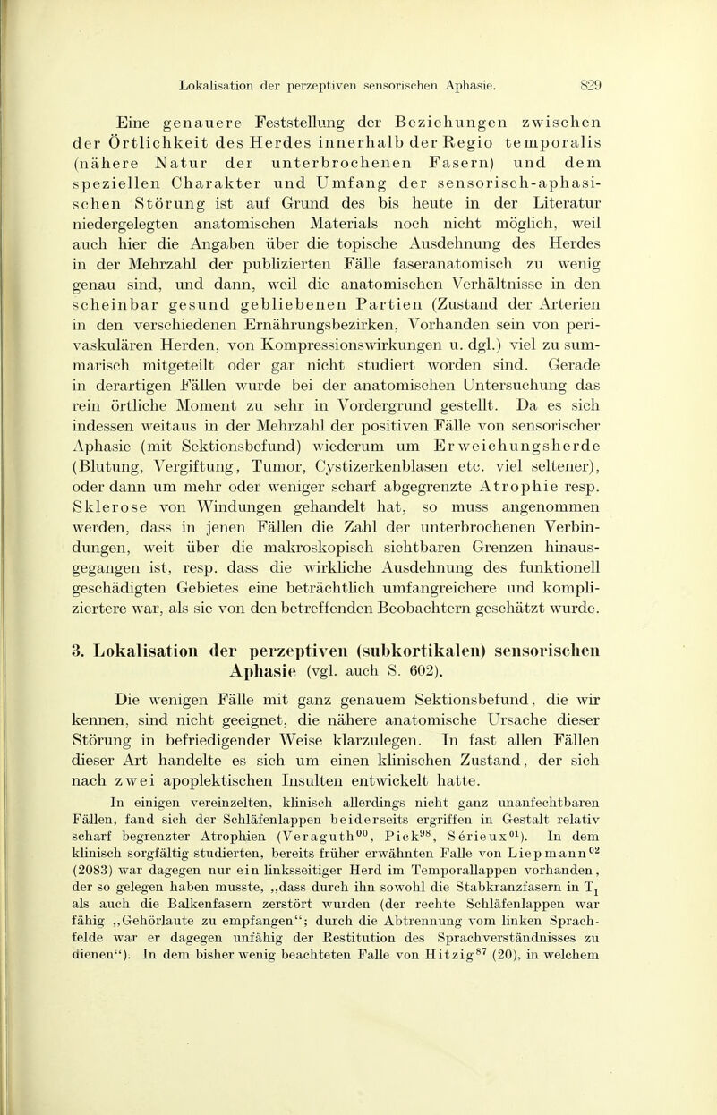 Eine genauere Feststellung der Beziehungen zwischen der Örtlichkeit des Herdes innerhalb der Regio temporalis (nähere Natur der unterbrochenen Fasern) und dem speziellen Charakter und Umfang der sensorisch-aphasi- schen Störung ist auf Grund des bis heute in der Literatur niedergelegten anatomischen Materials noch nicht möglich, weil auch hier die Angaben über die topische Ausdehnung des Herdes in der Mehrzahl der publizierten Fälle faseranatomisch zu wenig genau sind, und dann, weil die anatomischen Verhältnisse in den scheinbar gesund gebliebenen Partien (Zustand der Arterien in den verschiedenen Ernährungsbezirken, Vorhanden sein von peri- vaskulären Herden, von Kompressionswirkungen u. dgl.) viel zu sum- marisch mitgeteilt oder gar nicht studiert worden sind. Gerade in derartigen Fällen wurde bei der anatomischen Untersuchung das rein örtliche Moment zu sehr in Vordergrund gestellt. Da es sich indessen weitaus in der Mehrzahl der positiven Fälle von sensorischer Aphasie (mit Sektionsbefund) wiederum um Erweichungsherde (Blutung, Vergiftung, Tumor, Cystizerkenblasen etc. viel seltener), oder dann um mehr oder weniger scharf abgegrenzte Atrophie resp. Sklerose von Windungen gehandelt hat, so muss angenommen werden, dass in jenen Fällen die Zahl der unterbrochenen Verbin- dungen, weit über die makroskopisch sichtbaren Grenzen hinaus- gegangen ist, resp. dass die wirkliche Ausdehnung des funktionell geschädigten Gebietes eine beträchtlich umfangreichere und kompli- ziertere war, als sie von den betreffenden Beobachtern geschätzt wurde. 3. Lokalisatioii der perzeptiven (subkortikaleii) sensorischen Aphasie (vgl. auch S. 602). Die wenigen Fälle mit ganz genauem Sektionsbefund, die wir kennen, sind nicht geeignet, die nähere anatomische Ursache dieser Störung in befriedigender Weise klarzulegen. In fast allen Fällen dieser Art handelte es sich um einen klinischen Zustand, der sich nach zwei apoplektischen Insulten entwickelt hatte. In einigen vereinzelten, klinisch allerdings nicht ganz nnanfechtbaren Fällen, fand sich der Schläfenlappen beiderseits ergriffen in G-estalt relativ scharf begrenzter Atrophien (Veragiith*', Pick^^, Serieus^). In dem klinisch sorgfältig studierten, bereits früher erwähnten Falle von Liepmann^ (2083) war dagegen nur ein linksseitiger Herd im Temporallappen vorhanden, der so gelegen haben musste, ,,dass durch ihn sowohl die Stabkranzfasern in als auch die Balkenfasern zerstört wurden (der rechte Schläfenlappen war fähig „Gehörlaute zu empfangen; durch die Abtrennung vom linken Sprach- felde war er dagegen unfähig der Eestitution des Sprachverständnisses zu dienen). In dem bisher wenig beachteten Falle von Hitzig*^ (20), in welchem