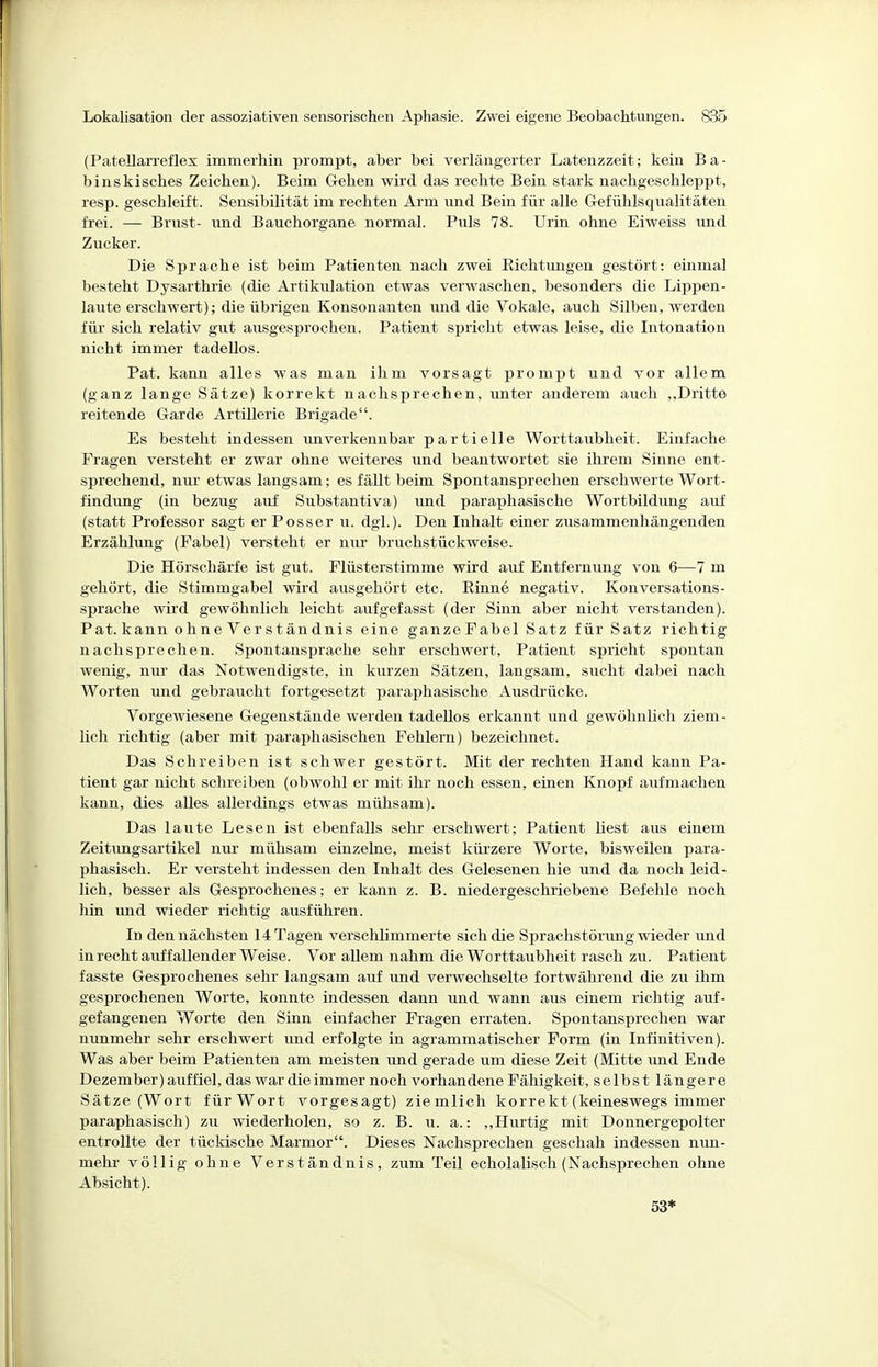 (Patellarreflex immerhin prompt, aber bei verlängerter Latenzzeit; kein Ba- binskisches Zeichen). Beim Gehen wird das rechte Bein stark nachgeschleppt, resp. geschleift. Sensibilität im rechten Arm und Bein für alle Gefühlsqualitäten frei. — Brust- und Bauchorgane normal. Puls 78. Urin ohne Eiweiss und Zucker. Die Sprache ist beim Patienten nach zwei Eichtimgen gestört: einmal besteht Dysarthrie (die Artikulation etwas verwaschen, besonders die Lippen- laiite erschwert); die übrigen Konsonanten und die Vokale, auch Silben, werden für sich relativ gut ausgesprochen. Patient spricht etwas leise, die Intonation nicht immer tadellos. Pat. kann alles was man ihm vorsagt prompt und vor allem (ganz lange Sätze) korrekt nachsprechen, unter anderem auch ,,Dritte reitende Garde Artillerie Brigade. Es besteht indessen im verkennbar partielle Worttaubheit. Einfache Fragen versteht er zwar ohne weiteres und beantwortet sie ihrem Sinne ent- sprechend, nur etwas langsam; es fällt beim Spontansprechen erschwerte Wort- findimg (in bezug auf Substantiva) imd paraphasische Wortbildung auf (statt Professor sagt er Posser u. dgl.). Den Inhalt einer zusammenhängenden Erzählung (Fabel) versteht er nur bruchstückweise. Die Hörschärfe ist gut. Flüsterstimme wird auf Entfernung von 6—7 m gehört, die Stimmgabel wird ausgehört etc. Rinne negativ. Konversations- sprache wird gewöhnlich leicht aufgefasst (der Sinn aber nicht verstanden). Pat. kann ohne Verständnis eine ganzeFabel Satz für Satz richtig nachsprechen. Spontansprache sehr erschwert, Patient spricht spontan wenig, nm' das Notwendigste, in kurzen Sätzen, langsam, sucht dabei nach Worten und gebraucht fortgesetzt paraphasische Ausdrücke. Vorgewiesene Gegenstände werden tadellos erkannt und gewöhnlich ziem- lich richtig (aber mit paraphasischen Fehlern) bezeichnet. Das Schreiben ist schwer gestört. Mit der rechten Hand kann Pa- tient gar nicht schreiben (obwohl er mit ihr noch essen, einen Knopf aufmachen kann, dies alles allerdings etwas mühsam). Das laute Lesen ist ebenfalls sehr erschwert; Patient liest aus einem Zeitimgsartikel nur mühsam einzelne, meist kürzere Worte, bisweilen para- phasisch. Er versteht indessen den Inhalt des Gelesenen hie und da noch leid- lich, besser als Gesprochenes; er kann z. B. niedergeschriebene Befehle noch hin imd wieder richtig ausführen. In den nächsten 14 Tagen verschlimmerte sich die Sprachstörung wieder und in recht auf fallender Weise. Vor allem nahm die Worttaubheit rasch zu. Patient fasste Gesprochenes sehr langsam auf und verwechselte fortwährend die zu ihm gesprochenen Worte, konnte indessen dann und wann aus einem richtig auf- gefangenen Worte den Sinn einfacher Fragen erraten. Spontansprechen war nunmehr sehr erschwert imd erfolgte in agrammatischer Form (in Infinitiven). Was aber beim Patienten am meisten und gerade um diese Zeit (Mitte und Ende Dezember) auffiel, das war die immer noch vorhandene Fähigkeit, selbst längere Sätze (Wort für Wort vorgesagt) ziemlich korrekt (keineswegs immer paraphasisch) zu wiederholen, so z. B. u. a.: ,,Hurtig mit Donnergepolter entrollte der tückische Marmor. Dieses ISTachsprechen geschah indessen nim- mehr völlig ohne Verständnis, zum Teil echolalisch (Nachsprechen ohne Absicht). 53*