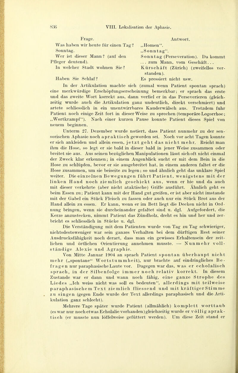 Frage. Antwort. Was haben wir heute für einen Tag ? Sonntag. Wer ist dieser Mann? (auf den ,,Homen. „Sonntag. Sonntag (Perseveration). Da kommt .. . zum Mann, vom G-eschäft. .. Kürschäft (Zürich) (zweifellos ver- Pfleger deutend). In welcher Stadt wohnen Sie? Haben Sie Schlaf? standen). Es pressiert nicht usw. In der Artikulation machte sich (zumal wenn Patient spontan sprach) eine merkwürdige Erschöpfimgserscheinung bemerkbar; er sprach das erste und das zweite Wort korrekt aus, dann verfiel er in das Perseverieren (gleich- zeitig wurde auch die Artikulation ganz undeutlich, direkt verschmiert) und artete schliesslich in ein unentwirrbares Kauderwälsch aus. Trotzdem fuhr Patient noch einige Zeit fort in dieser Weise zu sprechen (temporäre Logorrhoe; ,.Wortkrampf). Nach einer kurzen Pause konnte Patient dieses Spiel von neuem beginnen. Unterm 27. Dezember wurde notiert, dass Patient nunmehr zu der sen- sorischen Aphasie noch apraktisch geworden sei. Noch vor acht Tagen konnte er sich ankleiden und allein essen, jetzt geht das nicht mehr. Eeicht man ihm die Hose, so legt er sie bald in dieser bald in Jener Weise zusammen oder breitet sie aus. Aus seinen bezüglichen Manipulationen lässt sich oft nicht einmal der Zweck klar erkennen; in einem Augenblick sucht er mit dem Bein in die Hose zu schlüpfen, bevor er sie ausgebreitet hat, in einem anderen faltet er die Hose zusammen, um sie beiseite zu legen; so und ähnlich geht das unklare Spiel weiter. Die einzelnen Bewegungen führt Patient, wenigstens mit der linken Hand noch ziemlich geschickt aus, wenn er hie und da auch mit dieser verkehrte (aber nicht ataktische) G-riffe ausführt. Ähnlich geht es beim Essen zu; Patient kann mit der Hand gut greifen, er ist aber nicht imstande mit der Gabel ein Stück Fleisch zu fassen oder auch nm- ein Stück Brot aus der Hand allein zu essen. Er kann, wenn er im Bett liegt die Decken nicht in Ord- nimg bringen, wenn sie durcheinander gefaltet sind u. dgl. Aufgefordert, die Kerze anzustecken, nimmt Patient das Zündholz, dreht es hin mrd her und zer- bricht es schliesslich in Stücke u. dgl. Die Verständigung mit dem Patienten wm-de von Tag zu Tag schwieriger, nichtsdestoweniger war sein ganzes Verhalten bei dem düi'ftigen Eest seiner Ausdrucksfähigkeit noch derart, dass man ein gewisses Erhaltensein der zeit- lichen und örtMchen Orientierimg annehmen musste. — Nunmehr voll- ständige Alexie und Agraphie. Von Mitte Januar 1904 an sprach Patient spontan überhaupt nicht mehr („spontane Wortstummheit), nur brachte auf eindringliches Be- fragen nur paraphasische Laute vor. Dagegen war das, was er echolalisch sprach, in der Silbenfolge immer noch relativ korrekt. In diesem Zustande war er dann und wann noch fähig, eine ganze Strophe des Liedes ,,Ich weiss nicht was soU es bedeuten, allerdings mit teilweise paraphasischem Text ziemlich fliessend und mit kräftigerStimme zu singen (gegen Ende wurde der Text allerdings paraphasisch und die Arti- kulation ganz schlecht). Mehrere Tage später wurde Patient (allmählich) komplett worttaub (es war nru' noch etwas Echolalie vorhanden) gleichzeitig wurde er völlig aprak- tisch (er musste nun löffelweise gefüttert werden). Um diese Zeit stand er