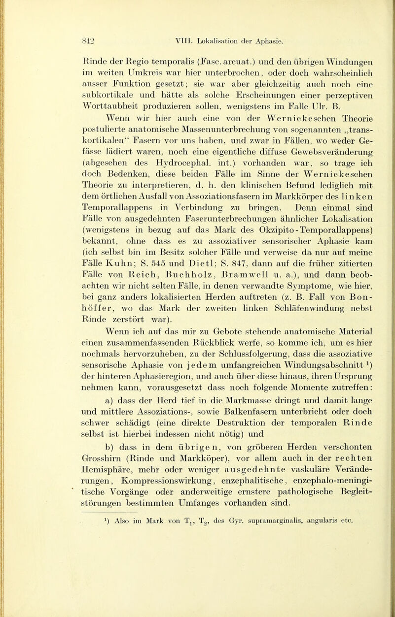 Rinde der Regio temporalis (Fase, arcuat.) und den übrigen Windungen im weiten Umkreis war hier unterbrochen, oder doch wahrscheinhch ausser Funktion gesetzt; sie war aber gleichzeitig auch noch eine subkortikale und hätte als solche Erscheinungen einer perzeptiven Worttaubheit produzieren sollen, wenigstens im Falle Ulr. B. Wenn wir hier auch eine von der Wernickesehen Theorie postulierte anatomische Massenunterbrechung von sogenannten „trans- kortikalen Fasern vor uns haben, und zwar in Fällen, wo weder Ge- fässe lädiert waren, noch eine eigentliche diffuse Gewebsveränderung (abgesehen des Hydrocephal. int.) vorhanden war, so trage ich doch Bedenken, diese beiden Fälle im Sinne der Wernicke sehen Theorie zu interpretieren, d. h. den klinischen Befund lediglich mit dem örtlichen Ausfall von Assoziationsfasern im Markkörper des linken Temporallappens in Verbindung zu bringen. Denn einmal sind Fälle von ausgedehnten Faserunterbrechungen ähnlicher Lokalisation (wenigstens in bezug auf das Mark des Okzipito-Temporallappens) bekannt, ohne dass es zu assoziativer sensorischer Aphasie kam (ich selbst bin im Besitz solcher Fälle und verweise da nur auf meine Fälle Kuhn; S. 545 und Dietl; S. 847, dann auf die früher zitierten Fälle von Reich, Buchholz, Bramwell u. a.), und dann beob- achten wir nicht selten Fälle, in denen verwandte Symptome, wie hier, bei ganz anders lokalisierten Herden auftreten (z. B. Fall von Bon- höffer, wo das Mark der zweiten linken Schläfenwindung nebst Rinde zerstört war). Wenn ich auf das mir zu Gebote stehende anatomische Material einen zusammenfassenden Rückblick werfe, so komme ich, um es hier nochmals hervorzuheben, zu der Schlussfolgerung, dass die assoziative sensorische Aphasie von jedem umfangreichen Windungsabschnitt i) der hinteren Aphasieregion, und auch über diese hinaus, ihren Ursprung nehmen kann, vorausgesetzt dass noch folgende Momente zutreffen: a) dass der Herd tief in die Markmasse dringt und damit lange und mittlere Assoziations-, sowie Balkenfasern unterbricht oder doch schwer schädigt (eine direkte Destruktion der temporalen Rinde selbst ist hierbei indessen nicht nötig) und b) dass in dem übrigen, von gröberen Herden verschonten Grosshirn (Rinde und Markköper), vor allem auch in der rechten Hemisphäre, mehr oder weniger ausgedehnte vaskuläre Verände- rungen , Kompressionswirkung, enzephalitische, enzephalo-meningi- tische Vorgänge oder anderweitige ernstere pathologische Begleit- störungen bestimmten Umfanges vorhanden sind. ^) Also im Mark von Tj, Tg, des Gyr. supramarginalis, angularis etc.