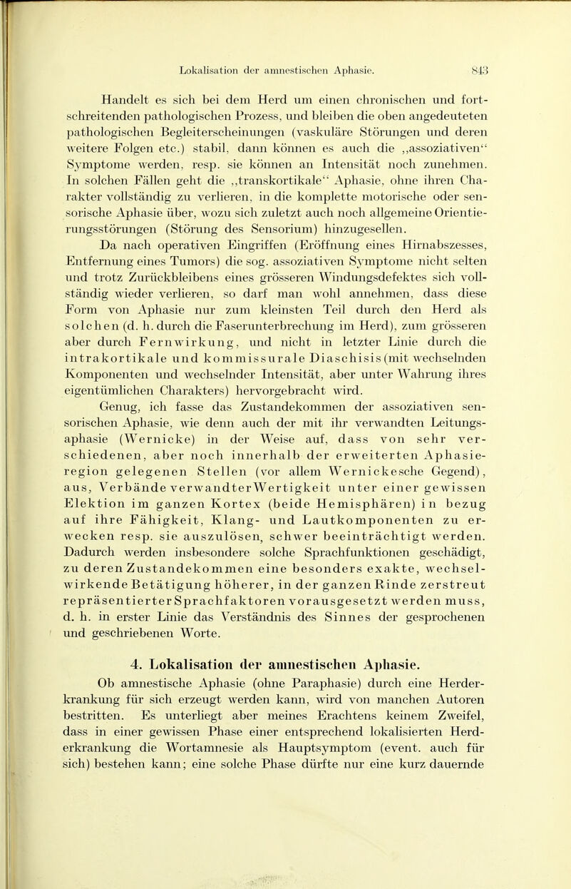 Handelt es sich bei dem Herd um einen chronischen und fort- schreitenden pathologischen Prozess, und bleiben die oben angedeuteten pathologischen Begleiterscheinungen (vaskuläre Störungen und deren weitere Folgen etc.) stabil, dann können es auch die „assoziativen Symptome werden, resp. sie können an Intensität noch zunehmen. In solchen Fällen geht die ,,transkortikale Aphasie, ohne ihren Cha- rakter vollständig zu verlieren, in die komplette motorische oder sen- sorische Aphasie über, wozu sich zuletzt auch noch allgemeine Orientie- rungsstörungen (Störung des Sensorium) hinzugesellen. Da nach operativen Eingriffen (Eröffnung eines Hirnabszesses, Entfernung emes Tumors) die sog. assoziativen Symptome nicht selten und trotz Zurückbleibens eines grösseren Windungsdefektes sich voll- ständig wieder verlieren, so darf man wohl annehmen, dass diese Form von Aphasie nur zum kleinsten Teil durch den Herd als solchen (d. Ii. durch die Faserunterbrechung im Herd), zum grösseren aber durch Fern Wirkung, und nicht in letzter Linie durch die intrakortikale und kommissurale Diaschisis (mit wechselnden Komponenten und wechselnder Intensität, aber unter Wahrung ihres eigentümlichen Charakters) hervorgebracht wird. Genug, ich fasse das Zustandekommen der assoziativen sen- sorischen Aphasie, wie denn auch der mit ihr verwandten Leitungs- aphasie (Wernicke) in der Weise auf, dass von sehr ver- schiedenen, aber noch innerhalb der erweiterten Aphasie- region gelegenen Stellen (vor allem Wernickesche Gegend), aus, Verbände verwandter Wertigkeit unter einer gewissen Elektion im ganzen Kortex (beide Hemisphären) in bezug auf ihre Fähigkeit, Klang- und Lautkomponenten zu er- wecken resp. sie auszulösen, schwer beeinträchtigt werden. Dadurch werden insbesondere solche Sprachfunktionen geschädigt, zu deren Zustandekommen eine besonders exakte, wechsel- wirkende Betätigung höherer, in der ganzenRinde zerstreut repräsentierter Sprachfaktoren vorausgesetzt werden muss, d. h. in erster Linie das Verständnis des Sinnes der gesprochenen und geschriebenen Worte. 4. Lokalisatioii der amnestischen Aphasie. Ob amnestische Aphasie (ohne Paraphasie) durch eine Herder- krankung für sich erzeugt werden kann, wird von manchen Autoren bestritten. Es unterliegt aber meines Erachtens keinem Zweifel, dass in einer gewissen Phase einer entsprechend lokalisierten Herd- erkrankung die W^ortamnesie als Hauptsymptom (event. auch für sich) bestehen kann; eine solche Phase dürfte nur eine kurz dauernde