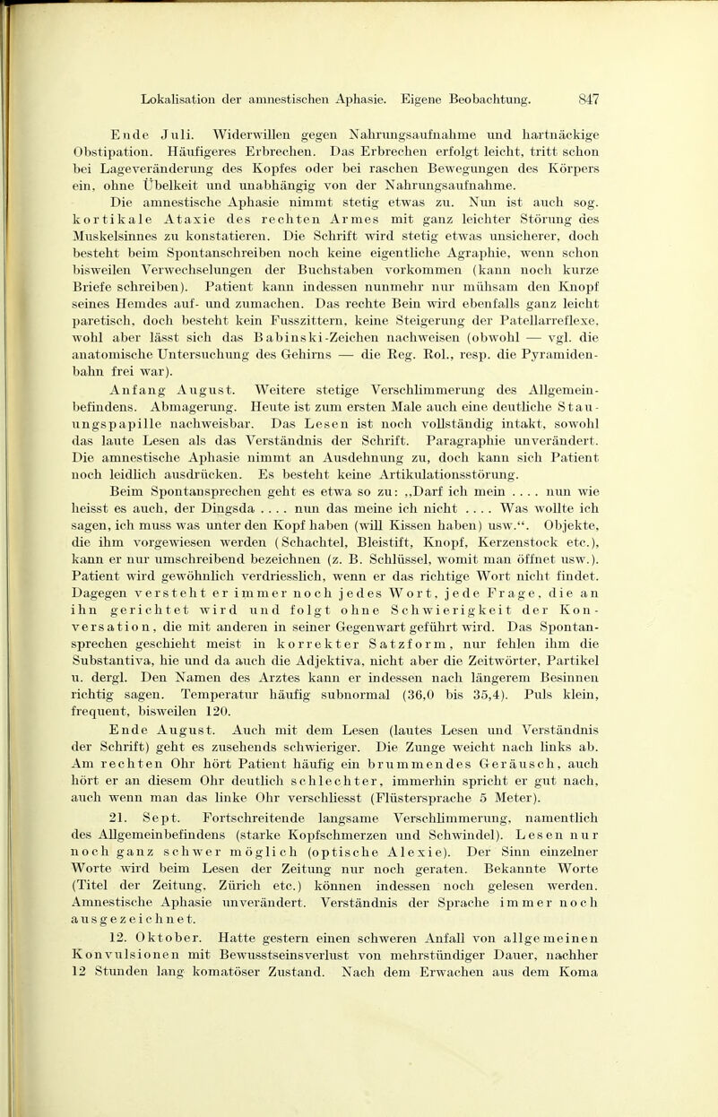 Ende Jiili. Widerwillen gegen Nahrungsaufnahme und hartnäckige Obstipation. Häufigeres Erbrechen. Das Erbrechen erfolgt leicht, tritt schon bei Lageveränderung des Kopfes oder bei raschen Bewegungen des Körpers ein, ohne Übelkeit und unabhängig von der Nahrungsaufnahme. Die amnestische Aphasie nimmt stetig etwas zu. Nim ist auch sog. kortikale Ataxie des rechten Armes mit ganz leichter Störung des Muskelsinnes zu konstatieren. Die Schrift wird stetig etwas unsicherer, doch besteht beim Spontanschreiben noch keine eigentliche Agraphie, wenn schon bisweilen Verwechselungen der Buchstaben vorkommen (kann noch kurze Briefe schreiben). Patient kann indessen nunmehr nur mühsam den Knopf seines Hemdes auf- imd zumachen. Das rechte Bein wird ebenfalls ganz leicht paretisch, doch besteht kein Fusszittern, keine Steigerung der Patellarreflexe, wohl aber lässt sich das Babinski-Zeichen nachweisen (obwohl — vgl. die anatomische Untersuchimg des Gehirns — die Reg. RoL, resp. die Pyramiden- bahn frei war). Anfang August. Weitere stetige Verschlimmerung des Allgemein- befindens. Abmagerung. Heute ist zum ersten Male auch eine deutliche Stau- ungspapille nachweisbar. Das Lesen ist noch vollständig intakt, sowohl das laute Lesen als das Verständnis der Schrift. Paragraphie unverändert. Die amnestische Aphasie nimmt an Ausdehnung zu, doch kann sich Patient noch leidlich ausdrücken. Es besteht keine Artikulationsstörung. Beim Spontan sprechen geht es etwa so zu: ,,Darf ich mein .... nun wie heisst es auch, der Dingsda .... nun das meine ich nicht .... Was wollte ich sagen, ich muss was unter den Kopf haben (will Kissen haben) usw.. Objekte, die ihm vorgewiesen werden (Schachtel, Bleistift, Knopf, Kerzenstook etc.), kann er nur umschreibend bezeichnen (z. B. Schlüssel, womit man öffnet usw.). Patient wird gewöhnlich verdriesslich, wenn er das richtige Wort nicht findet. Dagegen versteht er immer noch jedes Wort, jede Frage, die an ihn gerichtet wird und folgt ohne Schwierigkeit der Kon- versation, die mit anderen in seiner Gegenwart geführt wird. Das Spontan- sprechen geschieht meist in korrekter Satzform, nur fehlen ihm die Substantiva, hie und da auch die Adjektiva, nicht aber die Zeitwörter, Partikel u. dergl. Den Namen des Arztes kann er indessen nach längerem Besinnen richtig sagen. Temperatur häufig subnormal (36,0 bis 35,4). Puls klein, frequent, bisweilen 120. Ende August. Auch mit dem Lesen (lautes Lesen und Verständnis der Schrift) geht es zusehends schwieriger. Die Zunge weicht nach links ab. Am rechten Ohr hört Patient häufig ein brummendes Geräusch, auch hört er an diesem Ohr deutlich schlechter, immerhin spricht er gut nach, auch wenn man das linke Ohr verschliesst (Flüstersprache 5 Meter). 21. Sept. Fortschreitende langsame Verschlimmerung, namentlich des Allgemeinbefindens (starke Kopfschmerzen und Schwindel). Lesen nur noch ganz schwer möglich (optische Alexie). Der Sinn einzelner Worte wird beim Lesen der Zeitung nur noch geraten. Bekannte Worte (Titel der Zeitung. Zürich etc.) können indessen noch gelesen werden. Amnestische Aphasie unverändert. Verständnis der Sprache immer noch ausgezeichnet. 12. Oktober. Hatte gestern einen schweren Anfall von allgemeinen Konvulsionen mit Bewusstseinsverlust von mehrstündiger Dauer, nachher 12 Stunden lang komatöser Zustand. Nach dem Erwachen aus dem Koma