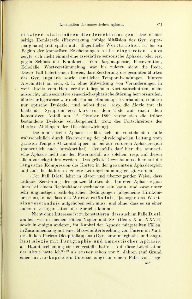 einzigen stationären Herderscheinungen. Die rechts- seitige Hemiataxie (Fernwirkung infolge Mitläsion des Gyr. supra- marginalis) trat später auf. Eigentliche Worttaubheit ist bis zu Beginn der komatösen Erscheinungen nicht eingetreten. Ja es zeigte sich nicht einmal eine assoziative sensorische Aphasie, oder erst gegen Schluss der Krankheit. Von Jargonaphasie, Perseveration, Echolalie, Wortverstümmelung war bis zuletzt nicht die Rede. Dieser Fall liefert einen Beweis, dass Zerstörung des gesamten Markes des Gyr. angularis sowie sämtlicher Temporalwindungen (hintere Abschnitte) an sich, d. h. ohne Mitwirkung von Veränderungen in weit abseits vom Herd zerstreut liegenden Kortexabschnitten, nicht ausreicht, um assoziative sensorisch-aphasische Störung hervorzurufen. Merkwürdigerweise war nicht einmal Hemianopsie vorhanden, sondern nur optische Dyslexie, und selbst diese, resp. die Alexie trat als bleibendes Symptom erst kurz vor dem Tode auf (nach dem konvulsiven Anfall am 12. Oktober 1899 verlor sich die früher bestandene Dyslexie vorübergehend, trotz des Fortschreitens des Herdes; Abklingen der Diaschisiswirkung). Die amnestische Aphasie erklärt sich im vorstehenden Falle wahrscheinlich dui'ch Erschwerung der physiologischen Leitung vom ganzen Temporo-Okzipitallappen an bis zur vorderen Aphasieregion (namentlich auch intrakortikal). Jedenfalls darf hier die amnesti- sche Aphasie nicht auf den Faserausfall als solchen, resp. auf diesen allein zurückgeführt werden. Das grösste Gewicht muss hier auf die langsame Kompression des Kortex in der gesamten Aphasieregion und auf die dadurch erzeugte Leitungsliemmung gelegt werden. -Der Fall Dietl lehrt in klarer und überzeugender Weise, dass radikale Zerstörung des ganzen Markes der hinteren Aphasieregion links bei einem Rechtshänder vorhanden sein kann, und zwar unter sehr ungünstigen pathologischen Bedingungen (allgemeine Hirnkom- pression), ohne dass das Wort Verständnis, ja sogar das Wort- sinnverständnis aufgehoben sein muss, und ohne, dass es zu einer inneren Desorganisation der Sprache kommt. Nicht ohne Interesse ist zu konstatieren, dass auch im Falle Dietl, ähnlich wie in meinen Fällen Vogler und SS. (Beob. X u. XXVII) sowie in einigen anderen, im Kapitel der Agnosie mitgeteilten Fällen, in Zusammenhang mit einer Massenunterbrechung von Fasern im Mark des linken Parieto-Okzipitallappens (Gyr. supramarginalis und angu- laris) Alexie mit Paragraphie und amnestischer Aphasie, als Haupterscheinung sich eingestellt hatte. Auf diese Lokalisation der Alexie hatte ich^-^^ als erster schon vor 21 Jahren (auf Grund einer mikroskopischen L^ntersuchung) an einem Falle von soge- 54*