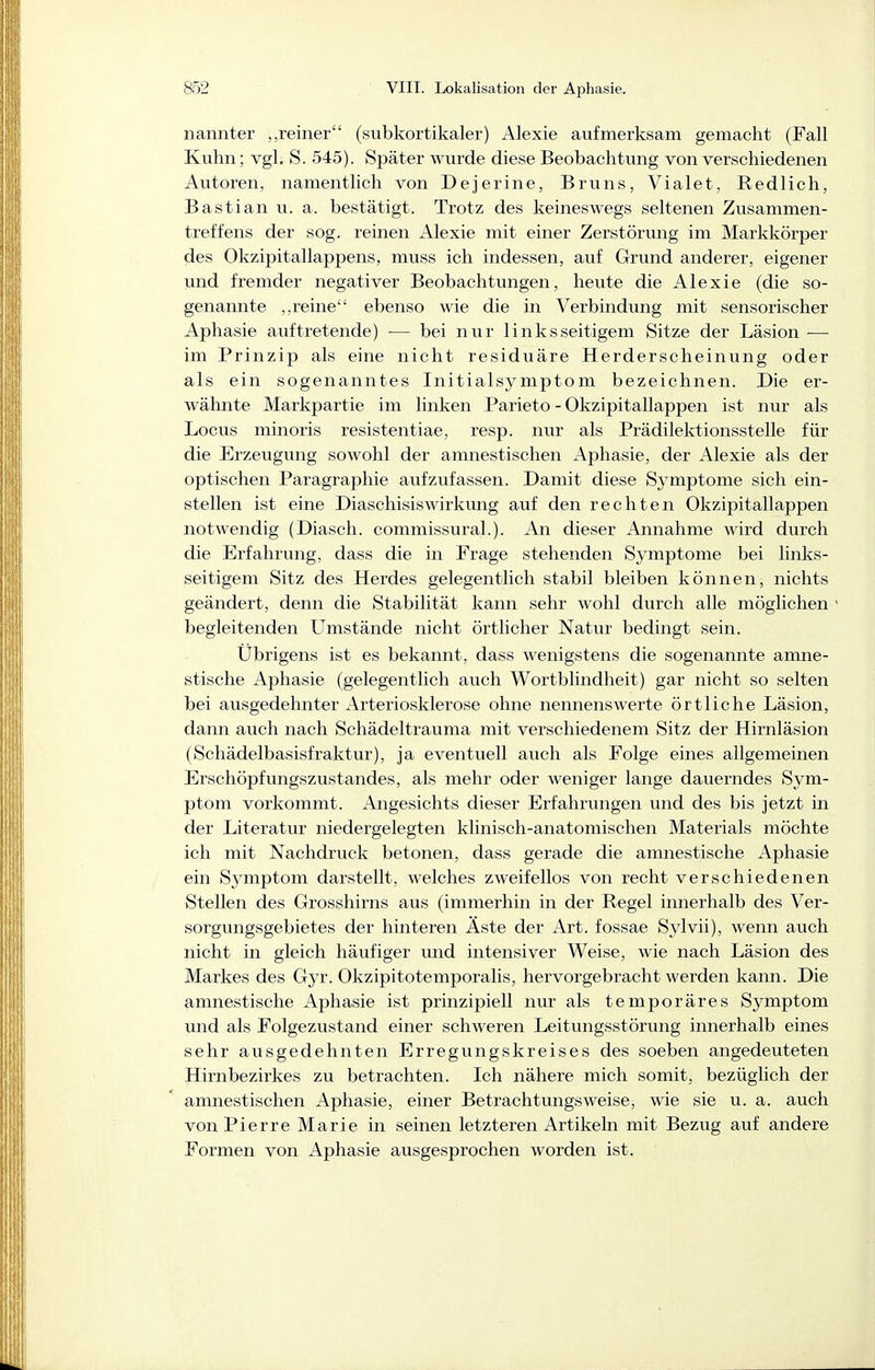 iiannter „reiner (subkortikaler) Alexie aufmerksam gemacht (Fall Kuhn; vgl. S. 545). Später wurde diese Beobachtung von verschiedenen Autoren, namentlich von Dejerine, Bruns, Vialet, Redlich, Bastian u. a. bestätigt. Trotz des keineswegs seltenen Zusammen- treffens der sog. reinen Alexie mit einer Zerstörung im Markkörper des Okzipitallappens, muss ich indessen, auf Grund anderer, eigener und fremder negativer Beobachtungen, heute die Alexie (die so- genannte reine ebenso wie die in Verbindung mit sensorischer Aphasie auftretende) — bei nur linksseitigem Sitze der Läsion — im Prinzip als eine nicht residuäre Herderscheinung oder als ein sogenanntes Initialsymptom bezeichnen. Die er- wähnte Markpartie im linken Parieto - Okzipitallappen ist nur als Locus minoris resistentiae, resp. nur als Prädilektionsstelle für die Erzeugung sowohl der amnestischen Aphasie, der Alexie als der optischen Paragraphie aufzufassen. Damit diese Symptome sich ein- stellen ist eine Diaschisiswirkung auf den rechten Okzipitallappen notwendig (Diasch. commissural.). An dieser Annahme wird durch die Erfahrung, dass die in Frage stehenden Symptome bei links- seitigem Sitz des Herdes gelegentlich stabil bleiben können, nichts geändert, denn die Stabilität kann sehr wohl durch alle möglichen begleitenden Umstände nicht örtlicher Natur bedingt sein. Übrigens ist es bekannt, dass wenigstens die sogenannte amne- stische Aphasie (gelegentlich auch Wortblindheit) gar nicht so selten bei ausgedehnter Arteriosklerose ohne nennenswerte örtliche Läsion, dann auch nach Schädeltrauma mit verschiedenem Sitz der Hirnläsion (Schädelbasisfraktur), ja eventuell auch als Folge eines allgemeinen Erschöpfungszustandes, als mehr oder weniger lange dauerndes Sym- ptom vorkommt. Angesichts dieser Erfahrungen und des bis jetzt in der Literatur niedergelegten klinisch-anatomischen Materials möchte ich mit Nachdruck betonen, dass gerade die amnestische Aphasie ein Symptom darstellt, welches zweifellos von recht verschiedenen Stellen des Grosshirns aus (immerhin in der Regel innerhalb des Ver- sorgungsgebietes der hinteren Äste der Art. fossae Sylvii), wenn auch nicht in gleich häufiger und intensiver Weise, wie nach Läsion des Markes des Gyr. Okzipitotemporalis, hervorgebracht werden kann. Die amnestische Aphasie ist prinzipiell nur als temporäres Symptom und als Folgezustand einer schweren Leitungsstörung innerhalb eines sehr ausgedehnten Erregungskreises des soeben angedeuteten Hirnbezirkes zu betrachten. Ich nähere mich somit, bezüglich der amnestischen Aphasie, einer Betrachtungsweise, wie sie u. a. auch von Pierre Marie in seinen letzteren Artikeln mit Bezug auf andere Formen von Aphasie ausgesprochen worden ist.