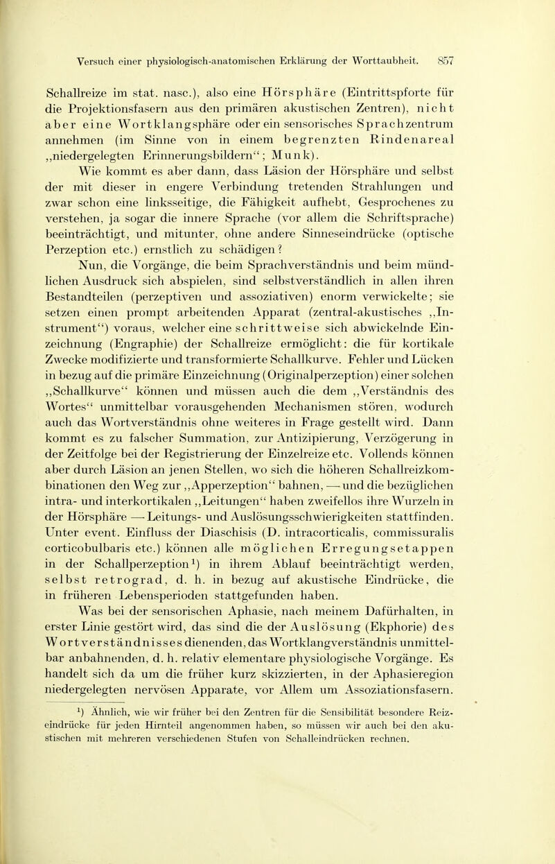 Schallreize im stat. nasc), also eine Hörsphäre (Eintrittspforte für die Projektionsfasern aus den primären akustischen Zentren), nicht aber eine Wortklangsphäre oder ein sensorisches Sprachzentrum annehmen (im Sinne von in einem begrenzten Rindenareal „niedergelegten Erinnerungsbildern; Münk). Wie kommt es aber dann, dass Läsion der Hörsphäre und selbst der mit dieser in engere Verbindung tretenden Strahlungen und zwar schon eine linksseitige, die Fähigkeit aufhebt, Gesprochenes zu verstehen, ja sogar die innere Sprache (vor allem die Schriftsprache) beeinträchtigt, und mitunter, ohne andere Sinneseindrücke (optische Perzeption etc.) ernstlich zu schädigen? Nun, die Vorgänge, die beim Sprach Verständnis und beim münd- lichen Ausdruck sich abspielen, sind selbstverständlich in allen ihren Bestandteilen (perzeptiven und assoziativen) enorm verwickelte; sie setzen einen prompt arbeitenden Apparat (zentral-akustisches ,,In- strument) voraus, welcher eine schrittweise sich abwickelnde Ein- zeichnung (Engraphie) der Schallreize ermöglicht: die für kortikale Zwecke modifizierte und transformierte Schallkurve. Fehler und Lücken in bezug auf die primäre Einzeichnung (Originalperzeption) einer solchen ,,Schallkurve können und müssen auch die dem ,,Verständnis des Wortes unmittelbar vorausgehenden Mechanismen stören, wodurch auch das Wort Verständnis ohne weiteres in Frage gestellt wird. Dann kommt es zu falscher Sumraation, zur Antizipierung, Verzögerung in der Zeitfolge bei der Registrierung der Einzelreize etc. Vollends können aber durch Läsion an jenen Stellen, wo sich die höheren Schallreizkom- binationen den Weg zur ,,Apperzeption bahnen, —-und die bezüglichen intra- und interkortikalen ,,Leitungen haben zweifellos ihre Wurzeln in der Hörsphäre —-Leitungs- und Auslösungsschwierigkeiten stattfinden. Unter event. Einfluss der Diaschisis (D. intracorticalis, commissuralis corticobulbaris etc.) können alle möglichen Erregungsetappen in der Schallperzeption ^) in ihrem Ablauf beeinträchtigt werden, selbst retrograd, d. h. in bezug auf akustische Eindrücke, die in früheren Lebensperioden stattgefunden haben. Was bei der sensorischen Aphasie, nach meinem Dafürhalten, in erster Linie gestört wird, das sind die der Auslösung (Ekphorie) des Wortverständnisses dienenden, das Wortklang Verständnis unmittel- bar anbahnenden, d. h. relativ elementare physiologische Vorgänge. Es handelt sich da um die früher kurz skizzierten, in der Aphasieregion niedergelegten nervösen Apparate, vor Allem um Assoziationsfasern. ^) Ahnlich, wie wir früher bei den Zentren für die Sensibilität besondere Reiz- eindrücke für jeden Hirnteil angenommen haben, so müssen wir auch bei den aku- stischen mit mehreren verschiedenen Stufen von Schalleindrücken rechnen.