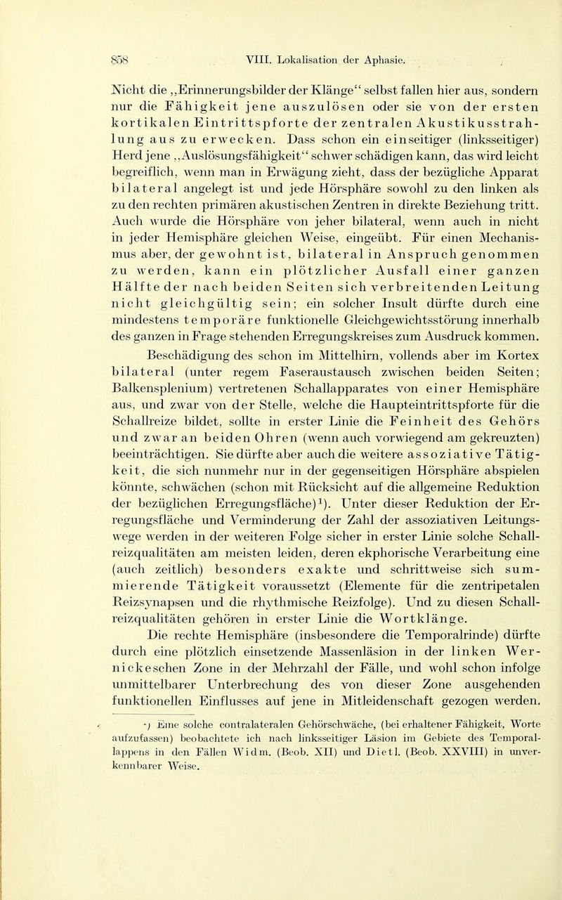 Nicht die „Erinnerungsbilder der Klänge selbst fallen hier aus, sondern nur die Fähigkeit jene auszulösen oder sie von der ersten kortikalen Eintrittspforte der zentralen AkustikusStrah- lung aus zu erwecken. Dass schon ein einseitiger (linksseitiger) Herd jene „Auslösungsfähigkeit schwer schädigen kann, das wird leicht begreiflich, wenn man in Erwägung zieht, dass der bezügliche Apparat bilateral angelegt ist und jede Hörsphäre sowohl zu den linken als zu den rechten primären akustischen Zentren in direkte Beziehung tritt. Auch wurde die Hörsphäre von jeher bilateral, wenn auch in nicht in jeder Hemisphäre gleichen Weise, eingeübt. Für einen Mechanis- mus aber, der gewohnt ist, bilateral in Anspruch genommen zu werden, kann ein plötzlicher Ausfall einer ganzen Hälfte der nach beiden Seiten sich verbreitenden Leitung nicht gleichgültig sein; ein solcher Insult dürfte durch eine mindestens temporäre fimktionelle Gleichgewichtsstörung innerhalb des ganzen in Frage stehenden Erregungskreises zum Ausdruck kommen. Beschädigung des schon im Mittelhirn, vollends aber im Kortex bilateral (unter regem Faseraustausch zwischen beiden Seiten; Balkensplenium) vertretenen Schallapparates von einer Hemisphäre aus, und zwar von der Stelle, welche die Haupteintrittspforte für die Schallreize bildet, sollte in erster Linie die Feinheit des Gehörs und zwar an beiden Ohren (wenn auch vorwiegend am gekreuzten) beeinträchtigen. Sie dürfte aber auch die weitere assoziative Tätig- keit, die sich nunmehr nur in der gegenseitigen Hörsphäre abspielen könnte, schwächen (schon mit Rücksicht auf die allgemeine Reduktion der bezüglichen Erregungsfläche) ^). Unter dieser Reduktion der Er- regungsfläche und Verminderung der Zahl der assoziativen Leitungs- vvege werden in der weiteren Folge sicher in erster Linie solche Schall- reizqualitäten am meisten leiden, deren ekphorische Verarbeitung eine (auch zeitlich) besonders exakte und schrittweise sich sum- mierende Tätigkeit voraussetzt (Elemente für die zentripetalen Reizsynapsen und die rhythmische Reizfolge). Und zu diesen Schall- reizqualitäten gehören in erster Linie die Wortklänge. Die rechte Hemisphäre (insbesondere die Temporalrinde) dürfte durch eine plötzlich einsetzende Massenläsion in der linken Wer- nickesehen Zone in der Mehrzahl der Fälle, und wohl schon infolge unmittelbarer Unterbrechung des von dieser Zone ausgehenden funktionellen Einflusses auf jene in Mitleidenschaft gezogen werden. ^) Eine solche contralateralen Gehörschwäche, (bei erhaltener Fähigkeit, Worte aufzufassen) beobachtete ich nach linksseitiger Läsion im Gebiete des Temporal- lappens in den Fällen Widm. (Beob. XII) mid Dietl. (Beob. XXVIII) in unver- kennbarer Weise.